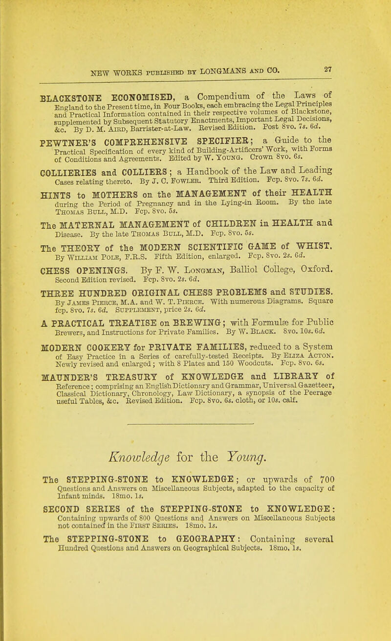 BLACKSTONE ECONOMISED, a Compendium of the Laws of England to the Present time, in Four Books, each embracing the Legal Principles and Practical Information contained in their respective volumes of Blackstone, supplemented by Subsequent Statutory Enactments, Important Legal Decisions, &c. By D. M. AniD, Barrister-at-Law. Revised Edition. Post 8vo. is. bd. PEWTNER'S COMPSEHENSIVE SPECIFIER; a Guide to the Practical Specification of every kind of Building-Artificers' Work, with Forms of Conditions and Agreements. Edited by W. TouNa. Crown 8vo. 6;;. COLLIERIES and COLLIERS ; a Handbook of the Law and Leading Cases relating thereto. By J. C. Fowler. Third Edition. Fcp. 8vo. 7*. 6d. HINTS to MOTHERS on the MANAGEMENT of their HEALTH during the Period of Pi-egnancy and in the Lying-in Boom. By the late Thomas Bull, M.D. Fcp. 8vo. 55. The MATERNAL MANAGEMENT of CHILDREN in HEALTH and Disease. By the late Thomas Bull, M.D. Fcp. 8vo. 5s. The THEORY of the MODERN SCIENTIFIC GAME of WHIST. By William Pole, F.E.S. Fifth Edition, enlarged. Fcp. 8vo. 2s. Gd. CHESS OPENINGS. By F. W. Longman, Balliol College, Oxford. Second Edition revised. Fcp. 8vo. 2^. 6d. THREE HUNDRED ORIGINAL CHESS PROBLEMS and STUDIES. By James Pierce, M.A. and W. T. Pierce. With numerous Diagrams. Square fcp. 8vo. 7s. Gd. Supplement, price 2s. 6d. A PRACTICAL TREATISE on BREWING; with Formulae for Public Brewers, and Instructions for Private FamiUes. By W. Black. 8vo. 10s. 6d. MODERN COOKERY for PRIVATE FAMILIES, reduced to a System of Easy Practice in a Series of carefully-tested Receipts. By BuzA Acton. Newly revised and enlarged; with 8 Plates and 150 Woodcuts. Fcp. 8vo. 6s. MAUNDER'S TREASURY of KNOWLEDGE and LIBRARY of Reference; comprising an English Dictionary and Grammar, Universal Gazetteer, Classical Dictionary, Chronology, Law Dictionary, a synopsis of the Peerage useful Tables, &c. Revised Edition. Fcp. 8vo. 6s. cloth, or 10s. calf. Knowledge for tlie Young. The STEPPING-STONE to KNOWLEDGE; or upwards of 700 Questions and Answers on Miscellaneous Subjects, adapted to the capacity of Infant minds. 18mo. Is. SECOND SERIES of the STEPPING-STONE to KNOWLEDGE: Containing upwards of 800 Questions and Answers on Miscellaneous Subjects not contained in the First Series. 18mo. Is. The STEPPING-STONE to GEOGRAPHY: Containing several Hundred Questions and Answers on Geographical Subjects. 18mo, Is.