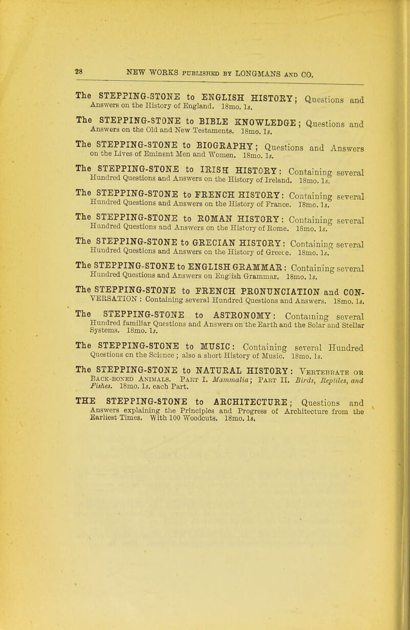 The STEPPING-STOKE to ENGLISH HISTORY; Questions and Answers on the History of England. 18mo. Is. The STEPPING-STONE to BIBLE KNOWLEDGE; Questions and Answers on the Old and New Testaments. 18mo. Is. The STEPPING-STONE to BIOGEAPHY; Questions and Answers on the Lives of Eminent Men and Women. 18mo. li. The STEPPING-STONE to lEISa HISTORY: Containing several Hundred Questions and Answers on the History of Ireland. ISmo. 1° The STEPPING-STONE to FRENCH HISTORY: Containing several Hundred Questions and Answers on the History of France. 18mo. Is. The STEPPING-STONE to ROMAN HISTORY: Containing several Hundred Questions and Answers on the Histoiy of Rome. 18mo. Is. The STEPPING-STONE to GRECIAN HISTORY: Containing several Hundred Questions and Answers on the History of Greece. 18mo. Is.'' The STEPPING-STONE to ENGLISH GRAMMAR: Containing several Hundi-ed Questions and Answers on English Grammar. 18mo. Is. The STEPPING-STONE to FRENCH PRONUNCIATION and CON- VERSATION : Containing several Hundred Questions and Answers. 18mo. 1*. The STEPPING-STONE to ASTRONOMY: Containing several Hundred familiar Questions and Answers on the Earth and the Solar and Stellar Systems. 18mo. Is. The STEPPING-STONE to MUSIC: Containing several Hundred Questions cn the Science ; also a short History of Music. 18mo. Is. The STEPPING-STONE to NATURAL HISTORY: Vertebrate ok Back-boxed Animals. Part I. Mammalia; Pabt II. Birds, Reptiles, and Fishes. 18mo. \s. each Part. THE STEPPING-STONE to ARCHITECTURE; Questions and Answers explaining the Principles and Progress of Architectui-e from the Earliest Times. With 100 Woodcuts. 18mo. 1j.