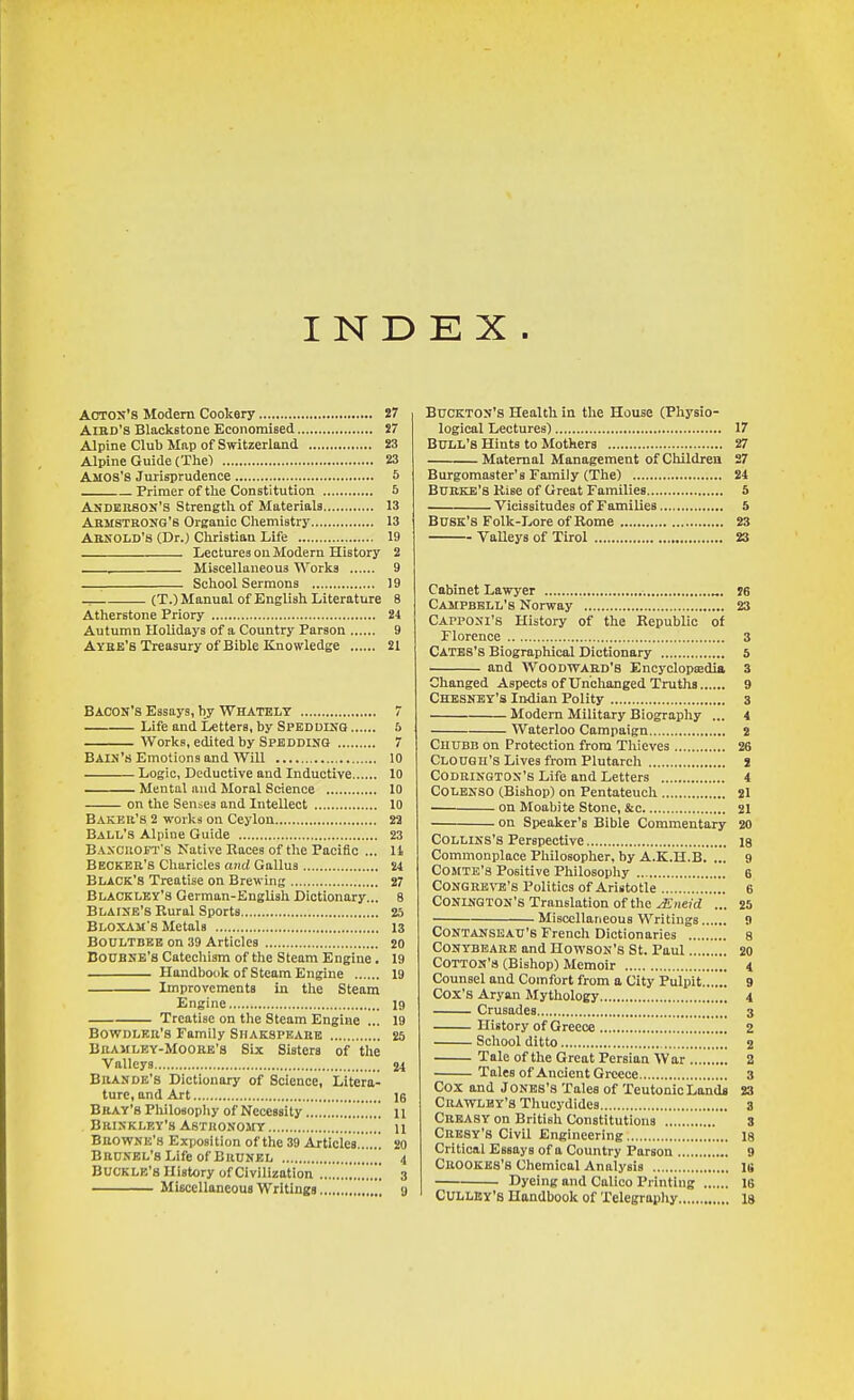 INDEX. Acton's Modern Cookery 27 AiBD's Blackstone Economised S7 Alpine Club Map of Switzerland 23 Alpine Guide (The) 23 Amos'S Jurisprudence 5 Primer of the Constitution 5 Anderson's Strength of Materials 13 Armstrong's Organic Chemistry 13 Arnold's (Dr.) Christian Life 19 Lectures on Modern History 2 Miscellaneous Works 9 School Sermons 19 (T.) Manual of English Literature 8 Atherstone Priory 24 Autumn Holidays of a Country Parson 9 Ayee's Treasury of Bible Knowledge 21 Bacon's Essays, by Whatelt 7 Life and Letters, by Spbddinq 5 Works, edited by Spedding 7 Bain's Emotions and Will 10 Logic, Deductive and Inductive 10 Mental and Moral Science 10 on the Senses and Intellect 10 Baker's 2 works on Ceylon 22 Ball's Alpine Guide 23 Bancroft's Native Races of the Pacific ... li Becker's Charicles and Gallus 24 Black's Treatise on Brewing 27 Blackley's German-English Dictionary... 8 Blaine's Rural Sports 25 Bloxam's Metals 13 BOULTBBB on 39 Articles 20 UoUBNE's Catecliism of the Steam Engine. 19 Handbook of Steam Engine 19 Improvements in tlie Steam Engine 19 Treatise on the Steam Engine ... 19 BowDLKR's Family Siiakspeare 25 Bramley-Moobe's Six Sistera of the Valleys 24 Brande's Dictionary of Science, Litera- ture, and Art 16 Bray's Philosophy of Necessity n Brinkley's Astronomy  u Browne's Exposition of the 39 Articles....!! 20 BRCNEL'sLife of Brunbl !..! 4 Buckle's History of Civilization ..!.!!!!!!!!!!! 3 Miscellaneous Writings !,!! g BuCKTON's Health in the House (Physio- logical Lectures) 17 Bull's Hints to Mothers 27 Maternal Management of Cliildren 27 Burgomaster's Family (The) 24 Burke's Rise of Great Families 5 Vicissitudes of Families 5 Busk's Folk-Lore of Rome 23 Valleys of Tirol 23 Cabinet Lawyer „. I6 Campbell's Norway 23 Capponi's History of the Republic of Florence 3 Gates's Biographical Dictionary 5 and Woodward's Encyclopsedia, 3 Changed Aspects of Unclianged Truths 9 Chbsnby'S Indian Polity 3 Modem Military Biography ... 4 Waterloo Campaign 2 Chubb on Protection from Thieves 26 Clough'S Lives from Plutarch J Codbingtos's Life and Letters 4 COLBNSO (Bishop) on Pentateuch 21 • on Moabite Stone, &c 21 on Speaker's Bible Commentary 20 COLLiNS's Perspective 18 Commonplace Philosopher, by A.K.H.B. ... 9 COMTE'8 Positive Philosophy 6 CONGBBN^'s Politics of Aristotle !.!..! 6 CONINGTON'S Translation of the yEiieirf ... 25 Miscellaneous Writings 9 CONTANSEAU's French Dictionaries 8 CONYBBARB and Howson's St. Paul 20 COTTON'S (Bishop) Memoir 4 Counsel and Comfort from a City Pulpit 9 Cox's Aryan Mythology 4 Crusades 3 History of Greece 2 School ditto 2 Tale of the Great Persian War ....!.... 2 Tales of Ancient Greece 3 Cox and Jones's Tales of Teutonic Lands 23 Cbawlhy'8 Thucydides 3 Creasy on British Constitutions 3 Cbesy'S Civil Engineering 18 Critical Essays of a Country Parson 9 Cbookes's Cliemical Analysis IS Dyeing and Calico Printing 16 CULLEY'S Handbook of Telegraphy 18