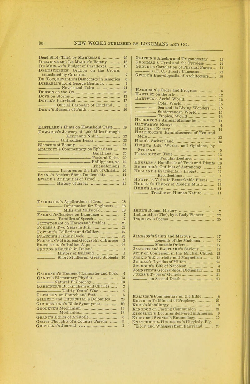 Dead Shot (The'), by Mauksmait 25 Decajsnk and Lb Maout's Botany 16 Db Morgax'8 Budget of Paradoxes 10 Demosthenes' Oration on the Crown, translated by COLLIEU 7 Db TocQUBVlLLB's Democracy in America 6 Disraeli's Lord George Bentinclc 4 Novels and Tales 24 DOBSON on the Ox 26 Dove on Storms 12 DOTLK'S Fairyland 17 Official Baronage of England 5 Drew's Reasons of Faith 20 EASTLAKb's Hints on Household Taste 18 Edwards's Journey of 1,000 Miles through Egypt and Nubia 22 '. Untrodden Peaks 23 Elements of Botany 16 Ellicott's Commentary on Ephesians 20 Galatians 20 Pastoral Epist. 20 Pliilippians.&c 20 Thessalouians 20 Lectures on the Life of Christ... 20 Evaus's Ancient Stone Implements 14 Ewald's Antiquities of Israel 21 History of Israel 21 FAIRBAIKK'S Applications of Iron 18 Information for Engineers ... 18 Mills and Millwork 18 FARRAR'sChapters on Language 7 Familiea of Speech 7 FiTZWYQRAM on Horses and Stables 26 FORBES'S Two Years in Fiji 22 Fowler's Collieries and Colliers 27 Frascis's Fishing Book 26 Freeman's Historical Geography of Europe 3 Frbshfield's Italian Alps 22 Feoude's English in Ireland 1 History of England 1 Short Studies ou Great Subjects 10 Gairdner's Houses of Lancaster and York 4 GANOT's Elementary Physics 13 Natural Philosophy 13 Gardiner's Buckingham and Charles 2 Tliirty Years' War 4 Geffoken on Church and State 5 Gilbert and CnuROniLL's Dolomites 23 Girdlbstonk's Bible Synonymes 20 GOODBVB'S Mechanism 13 Mechanics 13 Grant's Ethics of Aristotle G Graver Thoughts of a Country Parson !> GliKViLLis's Journal 1 Griffin's Algebra and Trigonometry 13 GRoitMAN'8 Tyrol and the Tyrolese S2 Grove on Correlation of Physical Forces... 14 'S (F. C.) Frosty Caucasus 22 GwiLT's Encyclopajdia of Architecture 18 Harrison's Order and Progress 6 Hartley on the Air u Hartwig's Aerial World 15 Polar World 15 Sea and its Living Wonders ... 15 • Subterranean World 15 ■ Tropical World is Haughton's Animal Mechanics 14 Hayward'S Essays 4 Heath on Energy 14 Heathoote's Keminiscences of Fen iiiid Mere 22 Hebr's Switzerland _ 15 Heine's Life, Works, and Opinions, by STIGjUSD 5 Helmhotz on Tone 13 Popular Lectures 13 Hemsley's Handbook of Trees and Plants 16 Herschel's Outlines of Astronomy 11 Holland's Fragrhentary Papers 11 Recollections 4 Howitt's Visits to Remarkable Places 23 HtTLLAH's Histoiy of Modern Music 13 Hume's Essays n Treatise on Human Nature 11 Ihnb's Roman History s Indian Alps (The), by a Lady Pioneer 22 INGBLOW'S Poems 25 JAMESON'S Saints and Martyrs 17 Legends of the Madonna 17 Monastic Orders 17 Jameson and Eastlake's Sariour 17 Jelp on Confession in the English Church 21 Jbnein'S Electricity and Magnetism 13 Jehram'S Lycidas of Milton 25 Jbrrold'S Life of Napoleon 4 Johnston's Geographical Dictionary IS JUKBS'S Types of Genesis 21 on Second Death _ £1 Kalisoh's Commentary on the Bible .8 Keith on Fulfilment of Prophecy „ 21 Kbrl'S Metallurgy 19 KiNGDON on Fasting Communion 21 Kinoslet's Lectures delivered in America 9 Kibby and Spenoe's Entomology 15 KNATCnunLL-HCG ESSEN'S lligglcdy-Pig- glcdy and Whispers li-om Fairyland 23