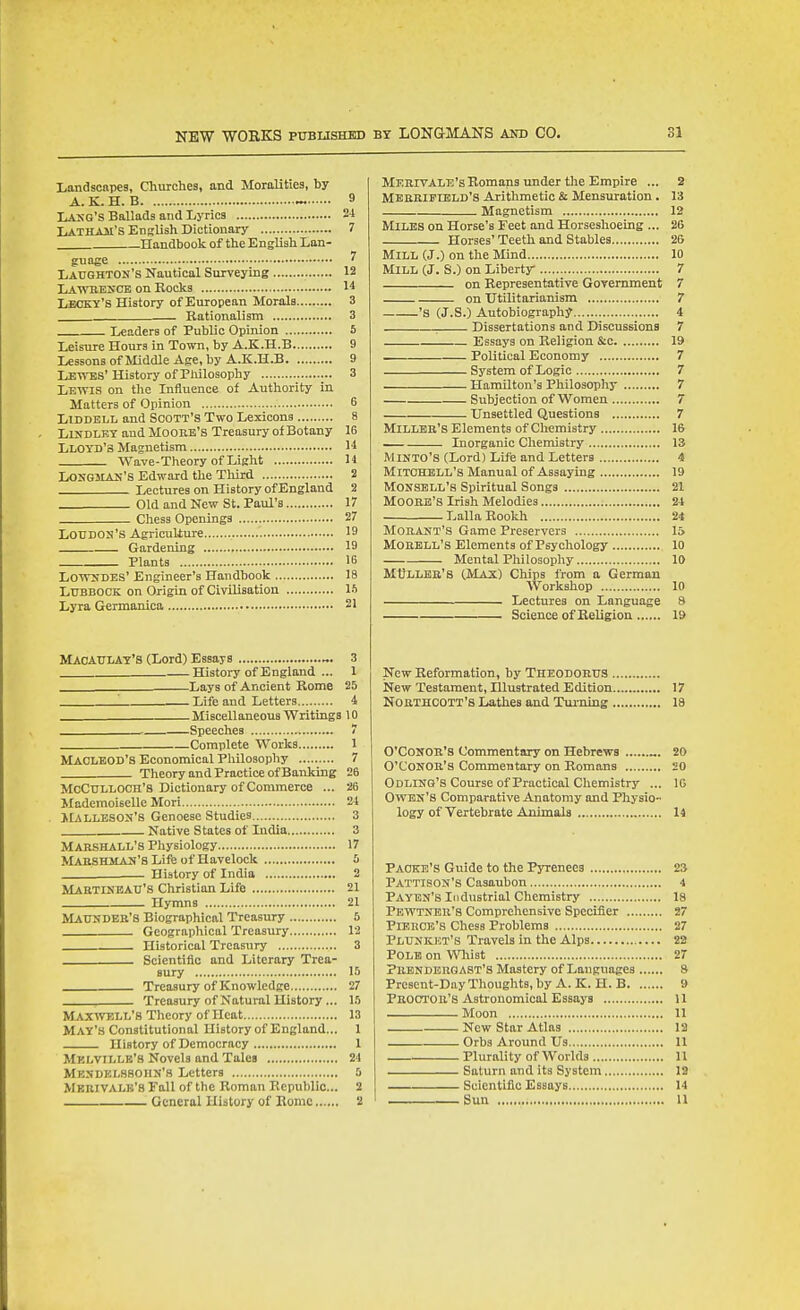 NEW WORKS PtTBLISHED Landscapes, Churches, and Moralities, by A.K.H. B ~ Lang's Ballads and Lyrics Latham's English Dictionary Handbook of the English Lan- guage Latighton's Nautical Surveying LAWBEyCE on Rocks Lecky's History of European Morals Rationalism 3 Leaders of Public Opinion 5 Leisure Hours in Town, by A.K.H.B 9 LessonsofMiddle Age, by A.K.H.B 9 Lewes' History of Pliilosophy 3 Lewis on the Influence of Authority in Matters of Opinion 6 LiDDELL and Scott's Two Lexicons 8 LuiDLET and Moore's Treasury of Botany 16 Lloyd's Magnetism H Wave-Theory of Light H Longman's Edward the Third 2 Lectures on History of England 2 Old and New St. Paul's 17 Chess Openings 27 Loudon's Agriculture 19 Gardening 19 Plants 16 Lowndes' Engineer's Handbook 18 Ltjbbock on Origin of Civilisation IS Lyra Germanica 21 MacAITLAT'S (Lord) Essays 3 History of England ... 1 __Lays of Ancient Rome 25 '. Life and Letters 4 Miscellaneous Writings 10 Speeches 7 Complete Works 1 MACLEOD'S Economical Philosophy 7 Theory and Practice of Banking 26 McCttlloch's Dictionary of Commerce ... 26 Mademoiselle Mori 21 JlALLESON'8 Genoese Studies 3 Native States of India 3 Marshall's Physiology 17 Maushman'S Life of Havelock 5 History of India 2 Mabtineatj's Christian Life 21 Hymns 21 Maundeb's Biographical Treasury 5 Geographical Treasury 12 Historical Treasury 3 Scientific and Literary Trea- sury 15 Treasury of Knowledge 27 Treasury of Natural History... 15 MAywp.LL's Theory of Heat 13 May's Constitutional History of England... 1 History of Democracy 1 Melvtllb's Novels and Tales 24 Mendklshoiin's Letters 0 Merivale's Fall of the Roman Republic... 2 General History of Rome 2 Merivale's Romans under the Empire ... 2 Mebripleld's Arithmetic & Mensuration . 13 Magnetism 12 Miles on Horse's Feet and Horseshoeing ... 26 Horses'Teeth and Stables 26 Mill (J.) on the Mind 10 Mill (J. S.) on Liberty 7 on Representative Government 7 on Utilitarianism 7 's (J.S.) Autobiography 4 . Dissertations and Discussions 7 Essays on Religion S;c 19 Political Economy 7 System of Logic 7 Hamilton's Philosophy 7 Subjection of Women 7 Unsettled Questions 7 Miller's Elements of Chemistry 16 Inorganic Chemistry 13 MINTO'S (Lord) Life and Letters 4 Mitchell's Manual of Assaying 19 MONSELL's Spiritual Songs 21 Moore's Irish Melodies 24 Lalla Rookh 24 Morant's Game Preservers 15 Mo HELL'S Elements of Psychology 10 Mental Philosophy 10 MtJLLEB's (Max) Chips from a German Workshop 10 Lectures on Language 8 Science of Religion 19 New Reformation, by Theodohus New Testament, Illustrated Edition 17 Northcott'8 Lathes and Turning 18 O'CoNOB's Commentary on Hebrews „. 20 O'Conob's Commentary on Romans 20 Odling'S Course of Practical Chemistry ... 10 Owen's Comparative Anatomy and Physio- logy of Vertebrate Animals 14 Paoke's Guide to the Pyrenees 23 Pattison's Casaubon 4 Payen'S Industrial Chemistry 18 Pewtner's Comprehensive Specifier 27 Pierce's chess Problems 27 Plunkht's Travels in the Alps 22 Pole on WHiist 27 pRBNDERG AST'S Mastery of Languages 8 Present-Day Thoughts, by A. K. H. B 9 Proctor's Astronomical Essays 11 Moon 11 New Star Atlas 12 Orbs Around Us 11 Plurality of Worlds 11 Saturn and its System 19 Scientific Essays 14 Sun 11