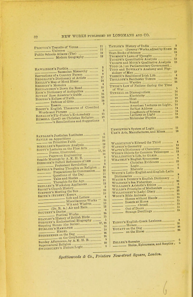 moCTOli's Transit? of Venus 1' Univeri-e '' Public Scliools Atlases (The) J2 Modern Geography  Rawlinsox'8 Parthia ■ Sassanian Monarcliy Recreations ofa Country Parson Redgrave's Dictionary of Artists .. Rmilly's Map of Mont Blanc RBnBSBY'S Memoirs ■■ EBYSAnDSOs's Down tlie Rood BlOH's Dictionary of Antiquities BlvBiis' Rose Amateur's Guide ROQBlis'S Eclipse of Faith Defence of ditto Essays 2 9 17 £4 4 S5 8 16 10 18 9 ROOET'S English Thesaurus of Clnssified Words and Phrases ■ RONALUS'sFly-Fislier's Eutuniolocy RUSSELL (Lord1 on Christian Religion ..... -s Recollections and suggestions Taylor's History of India 2 (Jeremy)Works,editedbyEDES 22 Text-IBonks of Science 13 TnousOK'R Laws of Thought 7 Tiioupb's Quantitative Analysis 13 Thoupb and Mum's Qualitative Analysis 13 Todd (A.) on Parliamentary Government... Todd and Bowman's Anatomy and Phy- siology of Man 17 Trbkch's Realities of Irish Life ;.. 4 Trollopb's Barchester Towers 21 Warden 2* Twiss's Law of Nations during the Time ofAVar • * Tysdall on Diamagr.etism 1* Electricity ^* Ueat 1' Sound 13 : Americen Lectures on Light. 14 Belfast Address H Fragments of Science JJ ^ Lectures on Light 14 Molecular Phj'sics 13 SASDARS's Justinian Institutes ^6 Savile on Apparitions .. . on Primitive Faith ScHELLBN'sTSpectrum Analysis. 1« SCOTT'S Lectures on the Fine Arts >' Poems, illustrated Papers on Engineering '° Seaside Musings by A. K. XL B. 6EBB0 UM'B Oxford Reformers of 1498 2 . Protestant Revolution * ™ll'S Passing Thoughts on Religion ... 21  Preparations for Communion 22 . Questions of the Day - Tales and Stories Thoughts for the Age SHELLEY'S Workshop Appliances SHORT'S Church History • f SIMPSON'S Meeting the Sun ^ S-^-H'^^S^^^^Sa^Letiei^m ,4 . Miscellaneous Works • 10  Wit and Wisdom 10 (Dr. R. A.) Air and Rain.. Bouthey's Doctor.. Poetical Works . 12 8 26 STANLEY'S HiTtorf Of British Birds 15 Itepubn's EcclesiastK^alB ography 5 Stepping Stones fthe Series) STIRLING'S HAMILTON HBQBL jg STONBHENQR On the Dog ■••  on the Greyhound. 2fi Sunday Afternoons, by A.K. U. B Supernatural Religion . SWINBOUttSE'S Picture Logic tlEBERWBO'8 System of Logic — 11 URB'S ArU, Manufactures, and Mmes 18 Warburton's Edward the Third WATSON'S Geometry Wattb's Dictionary o< Chemistry Webb's Objects for Common Telescopes AVELLIseTOX's Life, by Glbio WHATBLY'S English Synonymes Christian Evidences Logic Rhetoric 4 13 16 IS ft 6 22 6 6 WHITE'S Lotiu-EngUshandEugUsh-Latin Dictionaries WHITE & DONKIN'8 English Dictionary ... WlLCOOKS'^ Sea Fisherman ;■ Williams's Aristotle's Ethics Willis's Principles of Mechanism ..... WILLOUGHBY'S (.Lady) Diary Wood's Bible Animals . Homes without Hands Insects at Home .Abroad Out of Doors Strange Dwellings TONGB'8 English-Greek Lexicons.. Horace YO0ATT on the Dog ' on the Horse ■ 7 26 6 18 23 16 16 15 15 1 II 2 2 1 Zbller's Socrates Ta^'^i^ii'^r Stoics, Epiouieans, and Sceptics . SpoUiswoode & Co., Printers New-street Square, London.