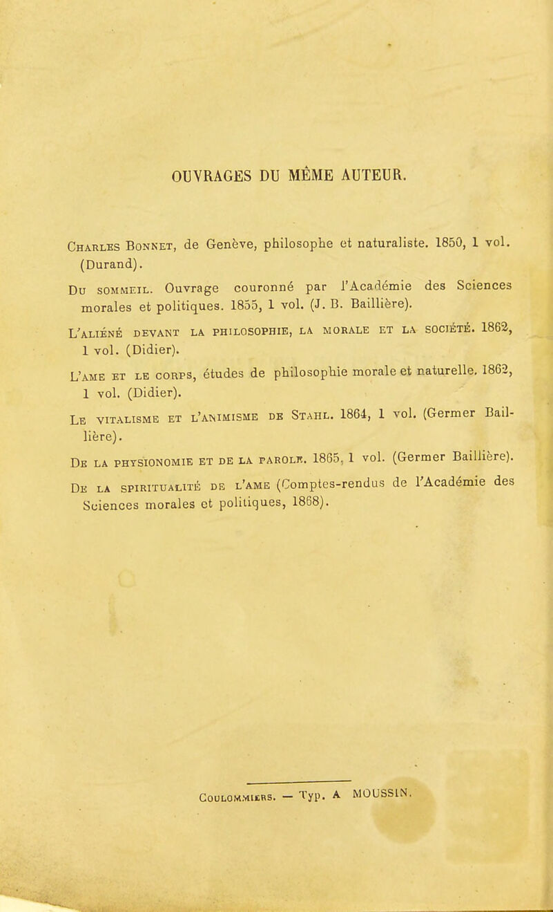 OUVRAGES DU MÊME AUTEUR. Charles Bonnet, de Genève, philosophe et naturaliste. 1850, 1 vol. (Durand). Du sommeil. Ouvrage couronné par l'Académie des Sciences morales et politiques. 1855, 1 vol. (J. B. Baillière). L'aliéné devant la philosophie, la morale et la société. 1862, 1 vol. (Didier). L'ame et le corps, études de philosophie morale et naturelle. 1862, 1 vol. (Didier). Le vitalisme et l'animisme de Stahl. 1864, 1 vol. (Germer Bail- lière). De la physionomie et de la parolk. 1865, 1 vol. (Germer Baillière). De la spiritualité de l'ame (Comptes-rendus de l'Académie des Sciences morales et politiques, 1868). Coulommwbs. - Typ. A MOUSSIN.