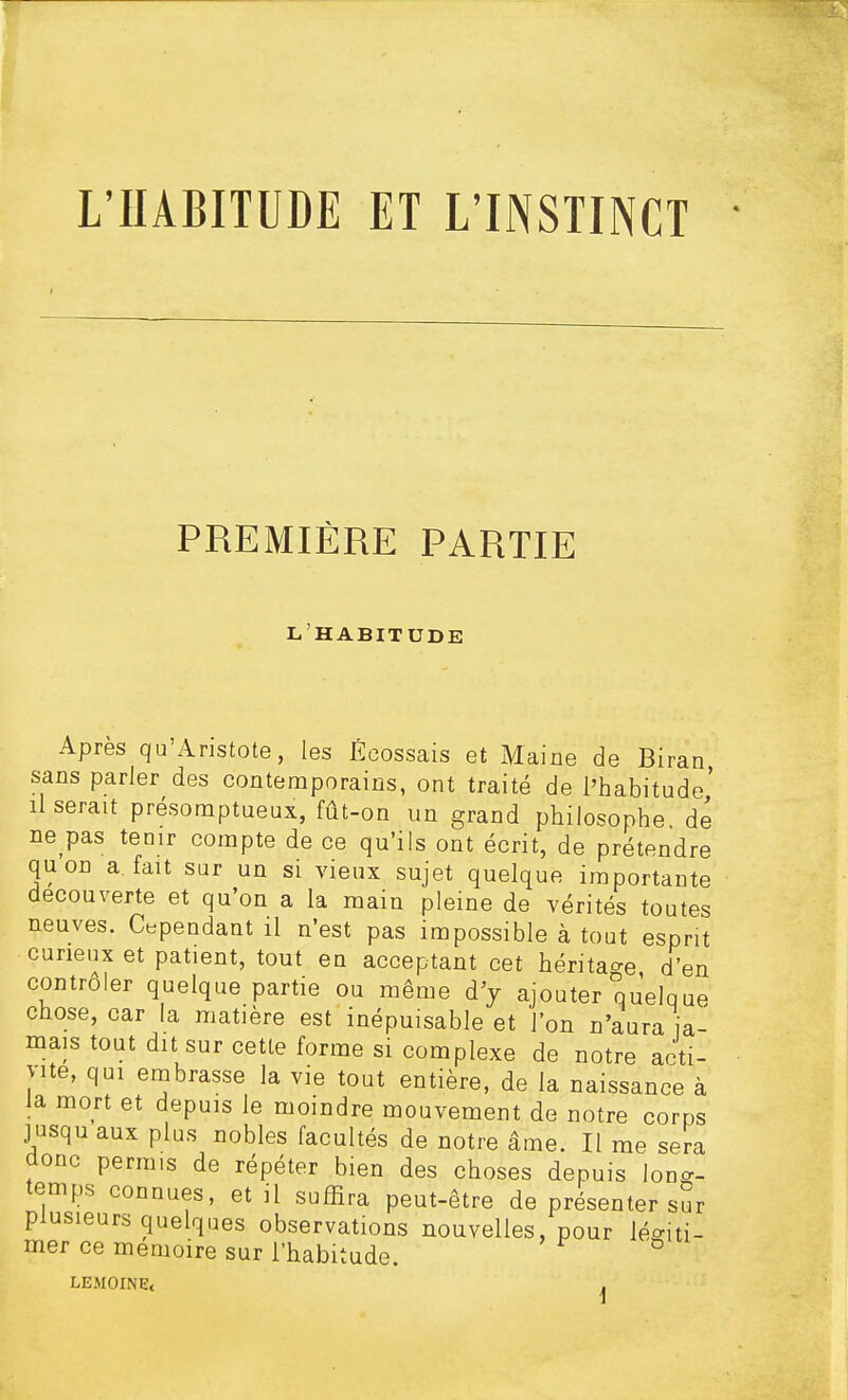 L'HABITUDE ET L'INSTINCT PREMIÈRE PARTIE L'HABITUDE Apres qu'Anstote, les Écossais et Maine de Biran sans parler des contemporains, ont traité de l'habitude' Userait présomptueux, fût-on un grand philosophe dé ne pas tenir compte de ce qu'ils ont écrit, de prétendre quon a. fait sur un si vieux sujet quelque importante découverte et qu'on a la main pleine de vérités toutes neuves. Cependant il n'est pas impossible à tout esprit curieux et patient, tout en acceptant cet héritage d'en contrôler quelque partie ou même d'y ajouter quelque chose, car la matière est inépuisable et l'on n'aura ja- mais tout dit sur cette forme si complexe de notre acti- vité, qui embrasse la vie tout entière, de la naissance à la mort et depuis le moindre mouvement de notre corps jusqu aux plus nobles facultés de notre âme. Il me sera donc permis de répéter bien des choses depuis long- temps connues, et il suffira peut-être de présenter sur plusieurs quelques observations nouvelles, pour légiti- mer ce mémoire sur l'habitude. LEMOINE< ,