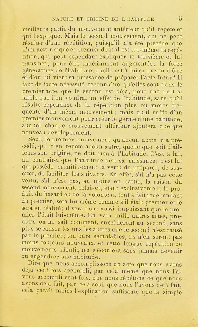 meilleure partie du mouvement antérieur qu'il répète et qui l'explique. Mais le second mouvement, qui ne peut résulter d'une répétition, puisqu'il n'a été précédé que d'un acte unique et premier dont il est iui-même la répé- tition, qui peut cependant expliquer le troisième et lui transmet, pour être indéfiniment augmentée, la force génératrice de l'habitude, quelle est à lui sa raison d'être et d'où lui vient sa puissance de préparer l'acte futur? Il faut de toute nécessité reconnaître qu'elles sont dans le premier acte, que le second est déjà, pour une part si faible que l'on voudra, un effet de l'habitude, sans qu'il résulte cependant de la répétition plus ou moins fré- quente d'un même mouvement; mais qu'il suffit d'un premier mouvement pour créer le germe d'une habitude, auquel chaque mouvement ultérieur ajoutera quelque nouveau développement. Seul, le premier mouvement qu'aucun autre n'a pré- cédé, qui n'en répète aucun autre, quelle que soit d'ail- leurs son origine, ne doit rien à l'habitude. C'est à lui, au contraire, que l'habitude doit sa naissance; c'est lui qui possède primitivement la vertu de préparer, de sus- citer, de faciliter les suivants. En effet, s'il n'a fias cette vertu, s'il n'est pas, au moins en partie, la raison du second mouvement, celui-ci, étant exclusivement le pro- duit du hasard ou de la volonté et tout à fait indépendant du premier, sera lui-même comme s'il était premier et le sera en réalité; il sera donc aussi impuissant que le pre- mier l'était lui-même. En vain mille autres actes, pro- duits on ne sait comment, succéderont au second, sans plus se causer les uns les autres que le second n'est causé par le premier; toujours semblables, ils n'en seront pas moins toujours nouveaux, et cette longue repétition de mouvements identiques s'écoulera sans jamais devenir ou engendrer une habitude. Dire que nous accomplissons un acte que nous avons déjà cent fois accompli, par cela même que nous l'a- vons accompli cent fois, que nous répétons ce que'nous avons déjà fait, par cela seul que nous l'avons déjà fait, cela paraît moins l'explication suffisante que la simple