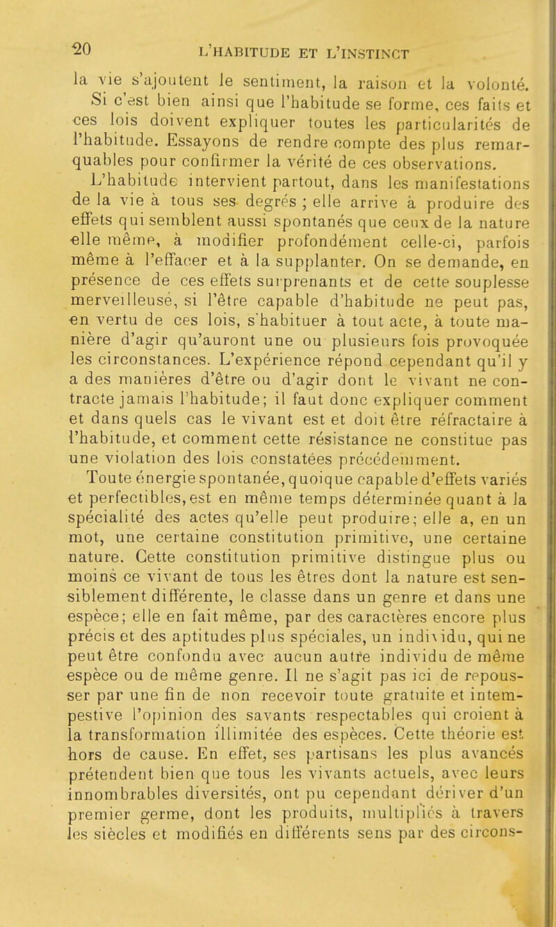 la vie s'ajoutent le sentiment, la raison et la volonté. Si c'est bien ainsi que l'habitude se forme, ces faits et ces lois doivent expliquer toutes les particularités de l'habitude. Essayons de rendre compte des plus remar- quables pour confirmer la vérité de ces observations. L'habitude intervient partout, dans les manifestations de la vie à tous ses degrés ; elle arrive à produire des effets qui semblent aussi spontanés que ceux de la nature elle même, à modifier profondément celle-ci, parfois même à l'effacer et à la supplanter. On se demande, en présence de ces effets surprenants et de cette souplesse merveilleuse, si l'être capable d'habitude ne peut pas, en vertu de ces lois, shabituer à tout acte, à toute ma- nière d'agir qu'auront une ou plusieurs fois provoquée les circonstances. L'expérience répond cependant qu'il y a des manières d'être ou d'agir dont le vivant ne con- tracte jamais l'habitude; il faut donc expliquer comment et dans quels cas le vivant est et doit être réfractaire à l'habitude, et comment cette résistance ne constitue pas une violation des lois constatées précédemment. Toute énergie spontanée, quoique capable d'effets variés et perfectibles,est en même temps déterminée quant à Ja spécialité des actes qu'elle peut produire; elle a, en un mot, une certaine constitution primitive, une certaine nature. Cette constitution primitive distingue plus ou moins ce vivant de tous les êtres dont la nature est sen- siblement différente, le classe dans un genre et dans une espèce; elle en fait même, par des caractères encore plus précis et des aptitudes plus spéciales, un indh idu, qui ne peut être confondu avec aucun autre individu de même espèce ou de même genre. Il ne s'agit pas ici de repous- ser par une fin de non recevoir toute gratuite et intem- pestive l'opinion des savants respectables qui croient à la transformation illimitée des espèces. Cette théorie est hors de cause. En effet, ses partisans les plus avancés prétendent bien que tous les vivants actuels, avec leurs innombrables diversités, ont pu cependant dériver d'un premier germe, dont les produits, multipliés à travers les siècles et modifiés en différents sens par des circons-