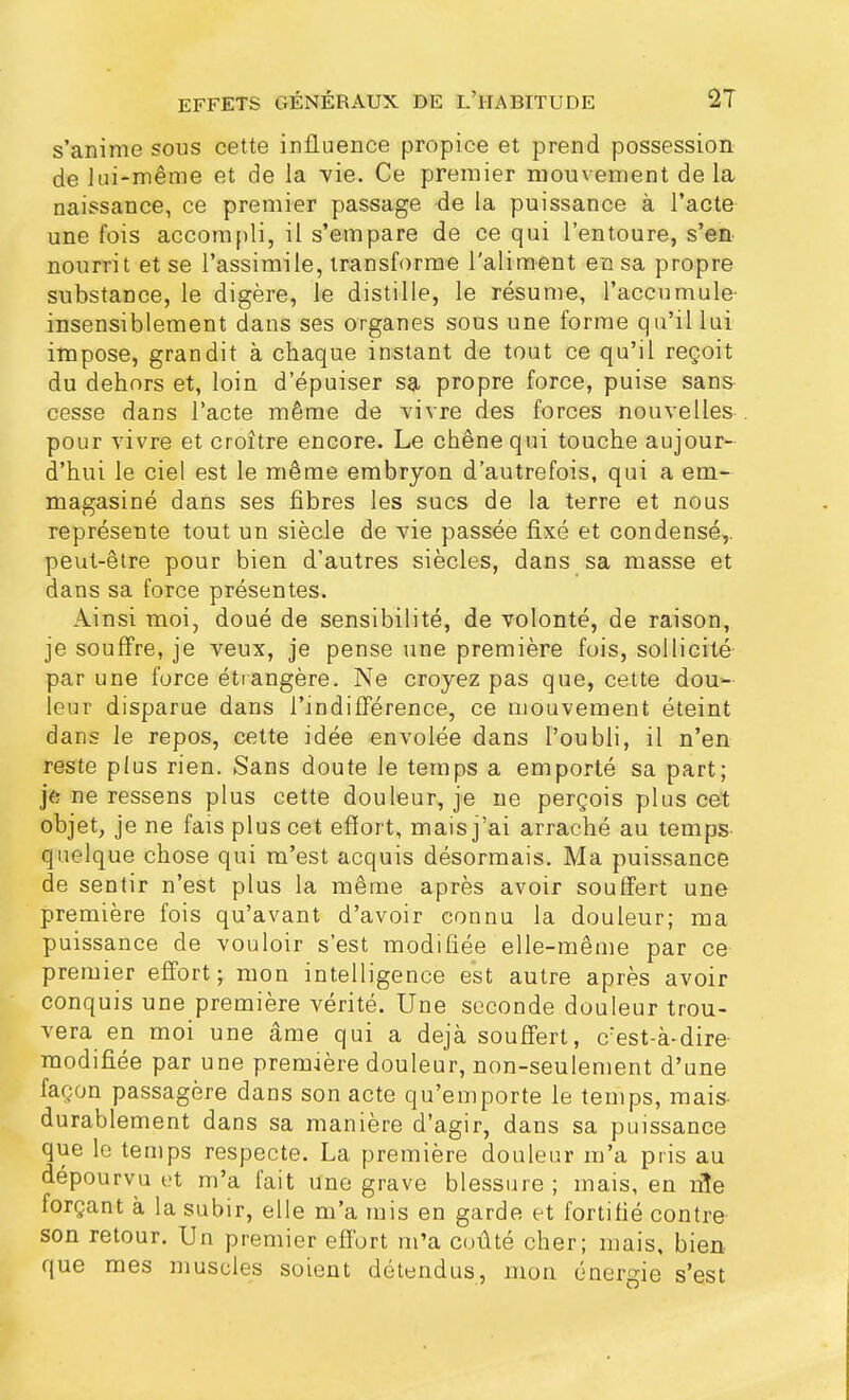 s'anime sous cette influence propice et prend possession de lui-même et de la vie. Ce premier mouvement de la naissance, ce premier passage de la puissance à l'acte une fois accompli, il s'empare de ce qui l'entoure, s'en nourrit et se l'assimile, transforme l'aliment en sa propre substance, le digère, le distille, le résume, l'accumule' insensiblement dans ses organes sous une forme qu'il lui impose, grandit à chaque instant de tout ce qu'il reçoit du dehors et, loin d'épuiser sa propre force, puise sans cesse dans l'acte même de vivre des forces nouvelles pour vivre et croître encore. Le chêne qui touche aujour- d'hui le ciel est le même embryon d'autrefois, qui a em- magasiné dans ses fibres les sucs de la terre et nous représente tout un siècle de vie passée fixé et condensé,, peut-être pour bien d'autres siècles, dans sa masse et dans sa force présentes. Ainsi moi, doué de sensibilité, de volonté, de raison, je souffre, je veux, je pense une première fois, sollicité par une force étrangère. Ne croyez pas que, cette dou- leur disparue dans l'indifférence, ce mouvement éteint dans le repos, cette idée envolée dans l'oubli, il n'en reste plus rien. Sans doute le temps a emporté sa part; je; ne ressens plus cette douleur, je ne perçois plus cet objet, je ne fais plus cet effort, mais j'ai arraché au temps quelque chose qui m'est acquis désormais. Ma puissance de sentir n'est plus la même après avoir souffert une première fois qu'avant d'avoir connu la douleur; ma puissance de vouloir s'est modifiée elle-même par ce premier effort; mon intelligence est autre après avoir conquis une première vérité. Une seconde douleur trou- vera en moi une âme qui a déjà souffert, c:est-à-dire modifiée par une première douleur, non-seulement d'une façon passagère dans son acte qu'emporte le temps, mais durablement dans sa manière d'agir, dans sa puissance que le temps respecte. La première douleur m'a pris au dépourvu et m'a fait une grave blessure ; mais, en nie forçant à la subir, elle m'a mis en garde et fortifié contre son retour. Un premier effort m'a coûté cher; mais, bien que mes muscles soient détendus, mon énergie s'est