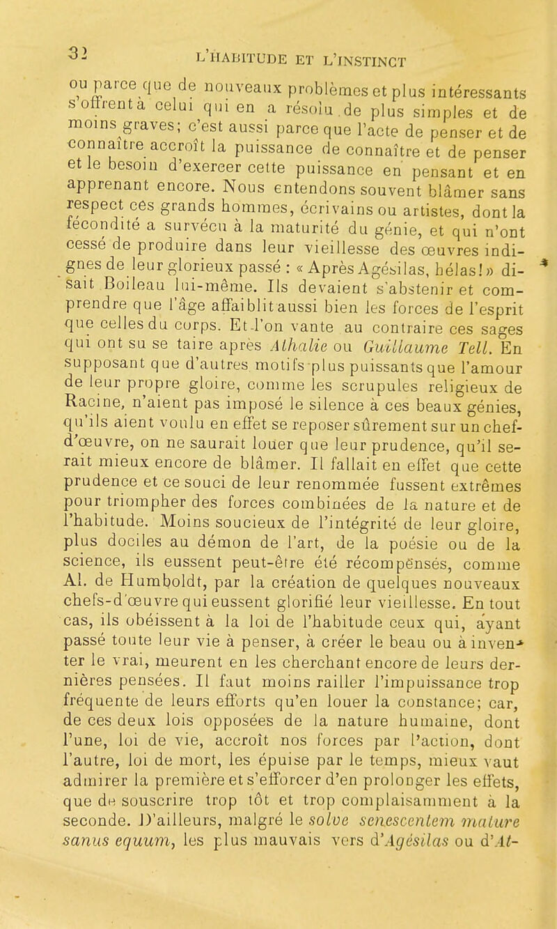 ou parce que de nouveaux problèmes et plus intéressants soffrenta celai qui en a résolu.de plus simples et de moins graves; c'est aussi parce que l'acte de penser et de connaître accroît la puissance de connaître et de penser et le besoin d'exercer cette puissance en pensant et en apprenant encore. Nous entendons souvent blâmer sans respect ces grands hommes, écrivains ou artistes, dont la fécondité a survécu à la maturité du génie, et qui n'ont cessé de produire dans leur vieillesse des œuvres indi- gnes de leur glorieux passé : « Après Agésilas, hélas!» di- sait Boileau lui-même. Ils devaient s'abstenir et com- prendre que l'âge affaiblit aussi bien les forces de l'esprit que celles du corps. Et-l'on vante au contraire ces sages qui ont su se taire après Alhalie ou Guillaume Tell. En supposant que d'autres motifs-plus puissantsque l'amour de leur propre gloire, comme les scrupules religieux de Racine, n'aient pas imposé le silence à ces beaux génies, qu'ils aient voulu en effet se reposer sûrement sur un chef- d'œuvre, on ne saurait louer que leur prudence, qu'il se- rait mieux encore de blâmer. Il fallait en effet que cette prudence et ce souci de leur renommée fussent extrêmes pour triompher des forces combinées de la nature et de l'habitude. Moins soucieux de l'intégrité de leur gloire, plus dociles au démon de l'art, de la poésie ou de la science, ils eussent peut-être été récompensés, comme Al. de Humboldt, par la création de quelques nouveaux chefs-d'œuvre qui eussent glorifié leur vieillesse. En tout cas, ils obéissent à la loi de l'habitude ceux qui, ayant passé toute leur vie à penser, à créer le beau ou àinven-* ter le vrai, meurent en les cherchant encore de leurs der- nières pensées. Il faut moins railler l'impuissance trop fréquente de leurs efforts qu'en louer la constance; car, de ces deux lois opposées de la nature humaine, dont l'une, loi de vie, accroît nos forces par l'action, dont l'autre, loi de mort, les épuise par le temps, mieux vaut admirer la première et s'efforcer d'en prolonger les effets, que de souscrire trop tôt et trop complaisamment à la seconde. .D'ailleurs, malgré le solve senescentem mature sanus equum, les plus mauvais vers à'Agésilas ou d'At-