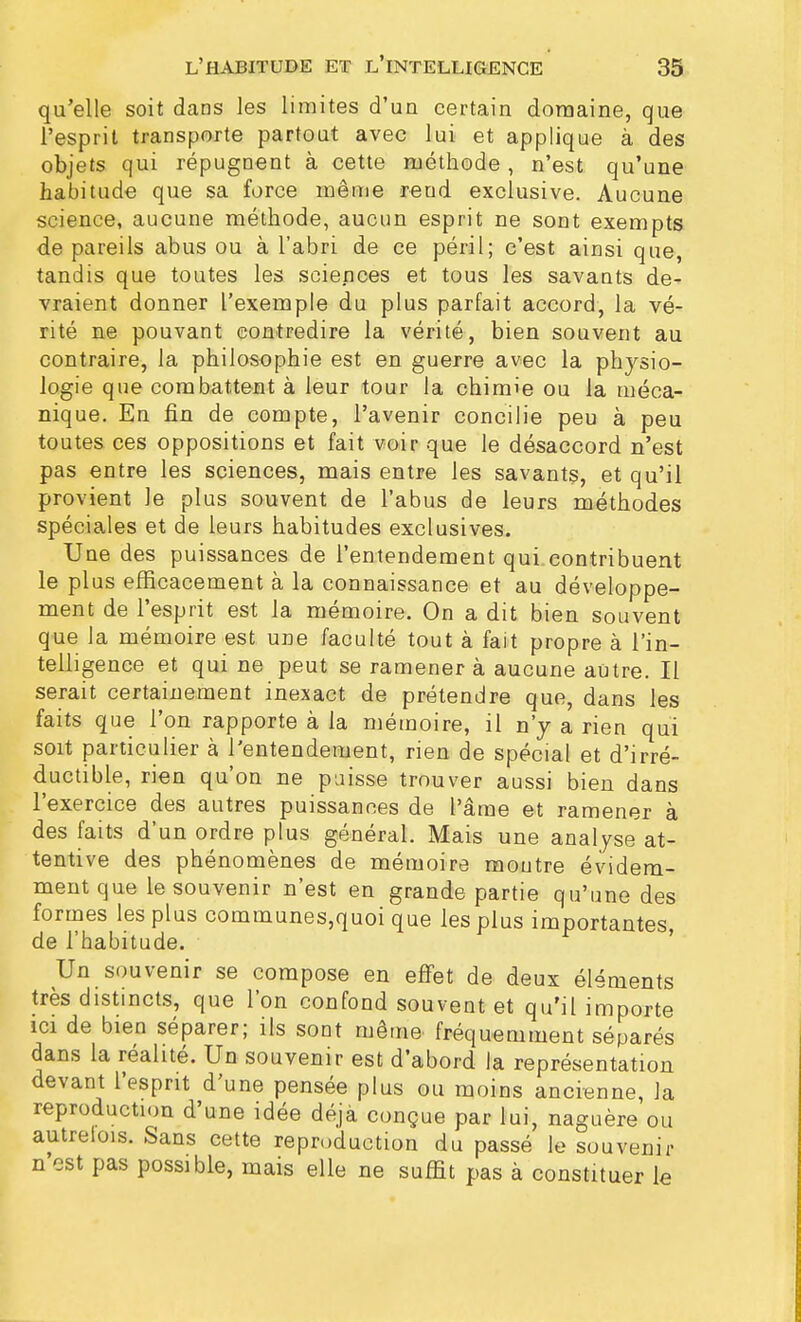 qu'elle soit dans les limites d'un certain domaine, que l'esprit transporte partout avec lui et applique à des objets qui répugnent à cette méthode , n'est qu'une habitude que sa force même rend exclusive. Aucune science, aucune méthode, aucun esprit ne sont exempts de pareils abus ou à l'abri de ce péril; c'est ainsi que, tandis que toutes les sciences et tous les savants de- vraient donner l'exemple du plus parfait accord, la vé- rité ne pouvant contredire la vérité, bien souvent au contraire, la philosophie est en guerre avec la physio- logie que combattent à leur tour la chimie ou la méca- nique. En fin de compte, l'avenir concilie peu à peu toutes ces oppositions et fait voir que le désaccord n'est pas entre les sciences, mais entre les savants, et qu'il provient le plus souvent de l'abus de leurs méthodes spéciales et de leurs habitudes exclusives. Une des puissances de l'entendement qui contribuent le plus efficacement à la connaissance et au développe- ment de l'esprit est la mémoire. On a dit bien souvent que la mémoire est une faculté tout à fait propre à l'in- telligence et qui ne peut se ramener à aucune autre. Il serait certainement inexact de prétendre que, dans les faits que l'on rapporte à la mémoire, il n'y a rien qui soit particulier à l'entendement, rien de spécial et d'irré- ductible, rien qu'on ne paisse trouver aussi bien dans l'exercice des autres puissances de l'âme et ramener à des faits d'un ordre plus général. Mais une analyse at- tentive des phénomènes de mémoire montre évidem- ment que le souvenir n'est en grande partie qu'une des formes les plus communes,quoi que les plus importantes, de l'habitude. Un souvenir se compose en effet de deux éléments très distincts, que l'on confond souvent et qu'il importe ici de bien séparer; ils sont même fréquemment séparés dans la réalité. Un souvenir est d'abord la représentation devant l'esprit d'une pensée plus ou moins ancienne, la reproduction d'une idée déjà conçue par lui, naguère ou autrelois. Sans cette reproduction du passé le souvenir n est pas possible, mais elle ne suffit pas à constituer le