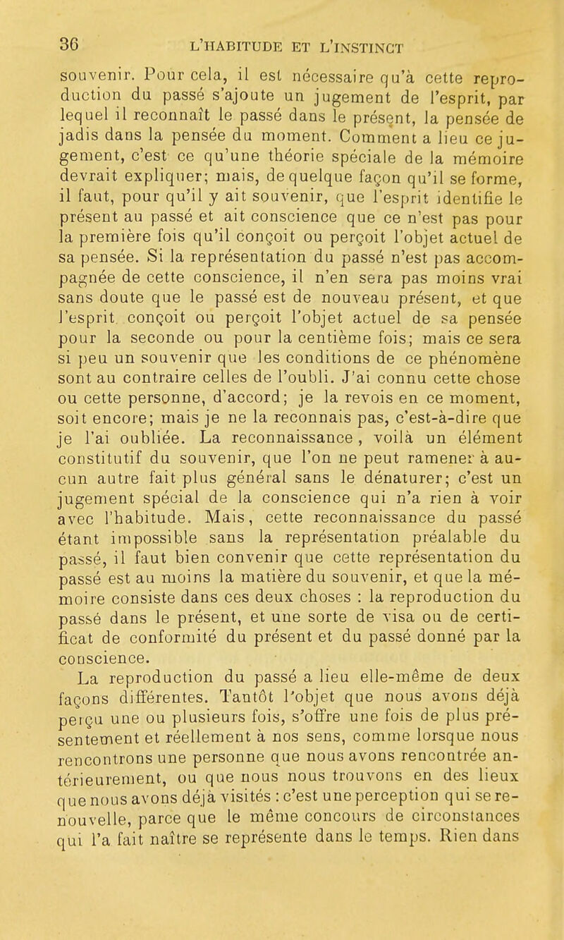 souvenir. Pour cela, il est nécessaire qu'à cette repro- duction du passé s'ajoute un jugement de l'esprit, par lequel il reconnaît le passé dans le présent, la pensée de jadis dans la pensée du moment. Comment a lieu ce ju- gement, c'est ce qu'une théorie spéciale de la mémoire devrait expliquer; mais, de quelque façon qu'il se forme, il faut, pour qu'il y ait souvenir, que l'esprit identifie le présent au passé et ait conscience que ce n'est pas pour la première fois qu'il conçoit ou perçoit l'objet actuel de sa pensée. Si la représentation du passé n'est pas accom- pagnée de cette conscience, il n'en sera pas moins vrai sans doute que le passé est de nouveau présent, et que l'esprit, conçoit ou perçoit l'objet actuel de sa pensée pour la seconde ou pour la centième fois; mais ce sera si peu un souvenir que les conditions de ce phénomène sont au contraire celles de l'oubli. J'ai connu cette chose ou cette personne, d'accord; je la revois en ce moment, soit encore; mais je ne la reconnais pas, c'est-à-dire que je l'ai oubliée. La reconnaissance, voilà un élément constitutif du souvenir, que l'on ne peut ramener à au- cun autre fait plus général sans le dénaturer; c'est un jugement spécial de la conscience qui n'a rien à voir avec l'habitude. Mais, cette reconnaissance du passé étant impossible sans la représentation préalable du passé, il faut bien convenir que cette représentation du passé est au moins la matière du souvenir, et que la mé- moire consiste dans ces deux choses : la reproduction du passé dans le présent, et une sorte de visa ou de certi- ficat de conformité du présent et du passé donné par la conscience. La reproduction du passé a lieu elle-même de deux façons différentes. Tantôt l'objet que nous avons déjà perçu une ou plusieurs fois, s'offre une fois de plus pré- sentement et réellement à nos sens, comme lorsque nous rencontrons une personne que nous avons rencontrée an- térieurement, ou que nous nous trouvons en des lieux que nous avons déjà visités : c'est une perception qui se re- nouvelle, parce que le même concours de circonstances qui l'a fait naître se représente dans le temps. Rien dans