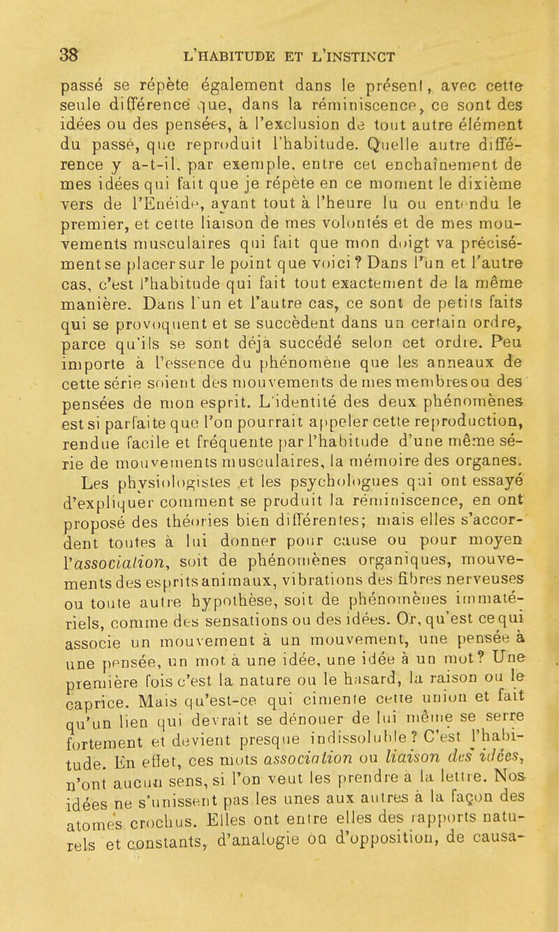 passé se répète également dans le présenl, avec cette seule différence que, dans la réminiscence, ce sont des idées ou des pensées, à l'exclusion de tout autre élément du passé, que reproduit l'habitude. Quelle autre diffé- rence y a-t-i 1, par exemple, entre cet enchaînement de mes idées qui fait que je répète en ce moment le dixième vers de l'Enéide, avant tout à l'heure lu ou entendu le premier, et cette liaison de mes volontés et de mes mou- vements musculaires qui fait que mon doigt va précisé- ment se placer sur le point que voici? Dans l'un et l'autre cas, c'est l'habitude qui fait tout exactement de la même manière. Dans l'un et l'autre cas, ce sont de petits faits qui se provoquent et se succèdent dans un certain ordre, parce qu'ils se sont déjà succédé selon cet ordre. Peu importe à l'essence du phénomène que les anneaux de cette série soient des mouvements de mes membresou des pensées de mon esprit. L'identité des deux phénomènes est si parfaite que l'on pourrait appeler cette reproduction, rendue facile et fréquente par l'habitude d'une même sé- rie de mouvements musculaires, la mémoire des organes. Les physiologistes .et les psychologues qui ont essayé d'expliquer comment se produit la réminiscence, en ont proposé des théories bien différentes; mais elles s'accor-' dent toutes à lui donner pour cause ou pour moyen Y association, soit de phénomènes organiques, mouve- ments des esprits animaux, vibrations des fibres nerveuses ou toute autre hypothèse, soit de phénomènes immaté- riels, comme des sensations ou des idées. Or, qu'est ce qui associe un mouvement à un mouvement, une pensée à une pensée, un mot à une idée, une idée à un mot? Une première fois c'est la nature ou le hasard, la raison ou le caprice. Mais qu'est-ce qui cimente cette union et fait qu'un lien qui devrait se dénouer de lui même se^ serre fortement et devient presque indissoluble ? C'est ]'habi- tude. En eflet, ces mots association ou liaison des' idées, n'ont aucun sens, si l'on veut les prendre a la lettre. Nos- idées ne s'unissent pas les unes aux autres à la façon des atomes crochus. Elles ont entre elles des rapports natu- rels et constants, d'analogie ou d'oppositiou, de causa-