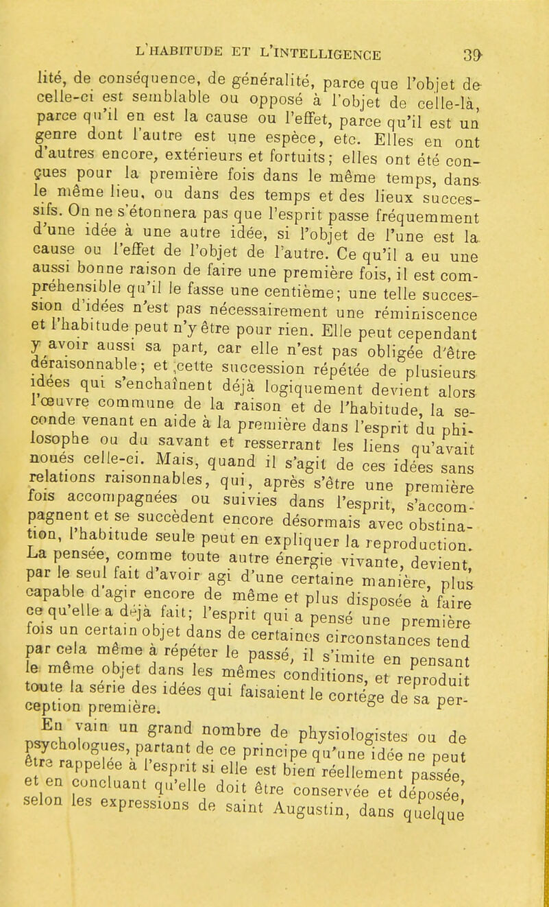 lité, de conséquence, de généralité, parce que l'objet de celle-ci est semblable ou opposé à l'objet de celle-là parce qu'il en est la cause ou l'effet, parce qu'il est un genre dont l'autre est une espèce, etc. Elles en ont d'autres encore, extérieurs et fortuits; elles ont été con- çues pour la première fois dans le même temps, dans- le même heu, ou dans des temps et des lieux succes- sifs. On ne s étonnera pas que l'esprit passe fréquemment d'une idée à une autre idée, si l'objet de l'une est la cause ou l'effet de l'objet de l'autre. Ce qu'il a eu une aussi bonne raison de faire une première fois, il est com- préhensible qu'il le fasse une centième; une telle succes- sion d idées n'est pas nécessairement une réminiscence et 1 habitude peut n'y être pour rien. Elle peut cependant y avoir aussi sa part, car elle n'est pas obligée d'être déraisonnable; et ;celte succession répétée de plusieurs, idées qui s enchaînent déjà logiquement devient alors- 1 œuvre commune de la raison et de l'habitude la se- conde venant en aide à la première dans l'esprit du phi- losophe ou du savant et resserrant les liens qu'avait noues celle-ci. Mais, quand il s'agit de ces idées sans relations raisonnables, qui, après s'être une première fois accompagnées ou suivies dans l'esprit s'accom pagnent et se succèdent encore désormais avec obstina- tion, 1 habitude seule peut en expliquer la reproduction La pensée comme toute autre énergie vivante, devient, par le seul fait d avoir agi d'une certaine manière, plus- capable d agir encore de même et plus disposée à faire ce quelle a deja fait; l'esprit qui a pensé une première fois un certain objet dans de certaines circonstances tend par cela même a répéter le passé, il s'imite en pensant e même objet dans les mêmes conditions, et reprodui toute la série des idées qui faisaient le cortège de sa pe ception première. ° Per ™I Un «nnd?om*™ de physiologistes ou de Ô ra rappelée a l'esprit si elle est bien réellement passée et en concluant qu'elle doit être conservée et dE' selon les expressions de saint Augustin, dans qudqué