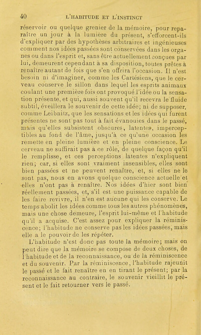 réservoir ou quelque grenier de la mémoire, pour repa- raître un jour à la lumière du présent, s'efforcent-ils d'expliquer par des hypothèses arbitraires et ingénieuses comment nos idées passées sont conservées dans les orga- nes ou dans l'esprit et, sans être actuellement conçues par lui, demeurent cependant à sa disposition, toutes prêtes à renaître autant de fois que s'en offrira l'occasion. Il n'est besoin ni d'imaginer, comme les Cartésiens, que le cer- veau conserve le sillon dans lequel les esprits animaux coulant une première fois ont provoqué l'idée ou la sensa- tion présente, et qui, aussi souvent qu'il recevra le fluide subtil, éveillera le souvenir de cette idée; ni de supposer, comme Leibnitz, que les sensations et les idées qui furent présentes ne sont pas tout à fait évanouies dans le passé, mais qu'elles subsistent obscures, latentes-, impercep- tibles au fond de l'âme, jusqu'à ce qu'une occasion les remette en pleine lumière et en pleine conscience. Le cerveau ne suffirait pas à ce rôle, de quelque façon qu'il le remplisse, et ces perceptions latentes n'expliquent rien; car, si elles sont vraiment insensibles, elles sont bien passées et ne peuvent renaître, et, si elles ne le sont pas, nous en avons quelque conscience actuelle'et elles n'ont pas à renaître. Nos idées d'hier sont bien réellement passées, et, s'il est une puissance capable de les faire revivre, il n'en est aucune qui les conserve. Le temps abolit les idées comme tous les autres phénomènes, mais une chose demeure, l'esprit lui-même et l'habitude qu'il a acquise. C'est assez pour expliquer la réminis- cence; l'habitude ne conserve pas les idées passées, mais elle a le pouvoir de les répéter. L'habitude n'est donc pas toute la mémoire; mais on peut dire que la mémoire se compose de deux choses, de l'habitude et de la reconnaissance, ou de la réminiscence et du souvenir. Par la réminiscence, l'habitude rajeunit le passé et le fait renaître en en tirant le présent; par la reconnaissance au contraire, le souvenir vieillit le pré- sent et le fait retourner vers le passé.