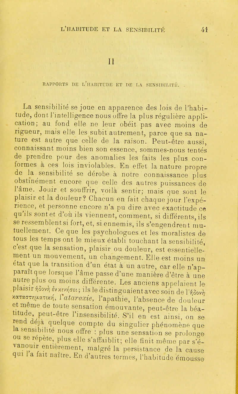 II RAPPORTS DE L'lIAB[TUDE ET DE LA SENSIBILITÉ. La sensibilité se joue en apparence des lois de l'habi- tude, dont l'intelligence nous offre la plus régulière appli- cation; au fond elle ne leur obéit pas avec moins de rigueur, mais elle les subit autrement, parce que sa na- ture est autre que celle de la raison. Peut-être aussi, connaissant moins bien son essence, sommes-nous tentés de prendre pour des anomalies les faits les plus con- formes à ces lois inviolables. En effet la nature propre de la sensibilité se dérobe à notre connaissance plus obstinément encore que celle des autres puissances de l'âme. Jouir et souffrir, voilà sentir; mais que sont le plaisir et la douleur? Chacun en fait chaque jour l'expé- rience, et personne encore n'a pu dire avec exactitude ce qu'ils sont et d'où ils viennent, comment, si différents, ils se ressemblent si fort, et, si ennemis, ils s'engendrent mu- tuellement. Ce que les psychologues et les moralistes de tous les temps ont le mieux établi touchant la sensibilité, c'est que la sensation, plaisir ou douleur, est essentielle- ment un mouvement, un changement. Elle est moins un état que la transition d'un état à un autre, car elle n'ap- paraît que lorsque l'âme passe d'une manière d'être à une autre plus ou moins différente. Les anciens appelaient le plaisir-^ «vxwfffK.; ils le distinguaient avec soin de'l'f.Sov^ xaracroifAomxi l'ataraxie, l'apathie, l'absence de douleur et même de toute sensation émouvante, peut-être la béa- titude peut-être l'insensibilité. S'il en est ainsi, on se rend deja quelque compte du singulier phénomène que la sensibilité nous offre : plus une sensation se prolonge ou se répète, plus elle s'affaiblit; elle finit même par s'é- vanouir entièrement, malgré la persistance de la cause qui i a fait naître. En d'autres termes, l'habitude émousse