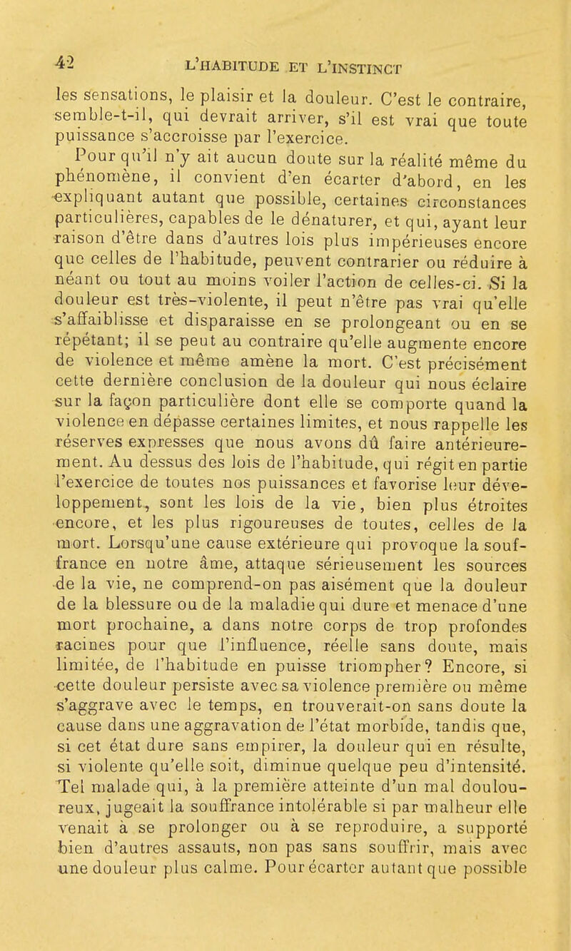 les sensations, le plaisir et la douleur. C'est le contraire, semble-t-il, qui devrait arriver, s'il est vrai que toute puissance s'accroisse par l'exercice. Pour qu'il n'y ait aucun doute sur la réalité même du phénomène, il convient d'en écarter d'abord, en les •expliquant autant que possible, certaines circonstances particulières, capables de le dénaturer, et qui, ayant leur raison d'être dans d'autres lois plus impérieuses encore que celles de l'habitude, peuvent contrarier ou réduire à néant ou tout au moins voiler l'action de celles-ci. Si la douleur est très-violente, il peut n'être pas vrai qu'elle s'affaiblisse et disparaisse en se prolongeant ou en se répétant; il se peut au contraire qu'elle augmente encore de violence et même amène la mort. C'est précisément cette dernière conclusion de la douleur qui nous éclaire sur la façon particulière dont elle se comporte quand la violence en dépasse certaines limites, et nous rappelle les réserves expresses que nous avons dû faire antérieure- ment. Au dessus des lois de l'habitude, qui régit en partie l'exercice de toutes nos puissances et favorise leur déve- loppement, sont les lois de la vie, bien plus étroites encore, et les plus rigoureuses de toutes, celles de la mort. Lorsqu'une cause extérieure qui provoque la souf- france en notre âme, attaque sérieusement les sources •de la vie, ne comprend-on pas aisément que la douleur de la blessure ou de la maladie qui dure et menace d'une mort prochaine, a dans notre corps de trop profondes racines pour que l'influence, réelle sans doute, mais limitée, de l'habitude en puisse triompher? Encore, si ■cette douleur persiste avec sa violence première ou même s'aggrave avec le temps, en trouverait-on sans doute la cause dans une aggravation de l'état morbide, tandis que, si cet état dure sans empirer, la douleur qui en résulte, si violente qu'elle soit, diminue quelque peu d'intensité. Tel malade qui, à la première atteinte d'un mal doulou- reux, jugeait la souffrance intolérable si par malheur elle venait à se prolonger ou à se reproduire, a supporté bien d'autres assauts, non pas sans souff'rir, mais avec une douleur plus calme. Pour écarter autant que possible