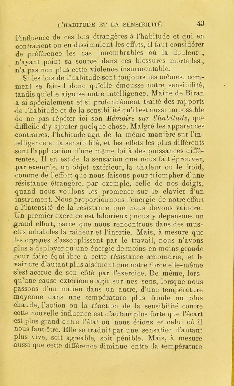 l'influence de ces lois étrangères à l'habitude et qui en contrarient ou en dissimulent les effets, il faut considérer ■de préférence les cas innombrables où la douleur , n'ayant point sa source daDS ces blessures mortelles , n'a pas non plus cette violence insurmontable. Si les lois de l'habitude sont toujours les mêmes, com- ment se fait-il donc qu'elle émousse notre sensibilité, tandis qu'elle aiguise notre intelligence. Maine de Biran •a si spécialement et si profondément traité des rapports •de l'habitude et de la sensibilité qu'il est aussi impossible de ne pas répéter ici son Mémoire sur l'habitude, que difficile d'y ajouter quelque chose. Malgré les apparences contraires, l'habitude agit de la même manière sur l'in- telligence et la sensibilité, et les effets les plus différents sont l'application d'une même loi à des puissances diffé- rentes. Il en est de la sensation que nous fait éprouver, par exemple, un objet extérieur, la chaleur ou le froid, comme de l'effort que nous faisons pour triompher d'une ■résistance étrangère, par exemple, celle de nos doigts, quand nous voulons les promener sur le clavier d'un instrument. Nous proportionnons l'énergie de notre effort à l'intensité de la résistance que nous devons vaincre. Un premier exercice est laborieux ; nous y dépensons un .grand effort, parce que nous rencontrons dans des mus- cles inhabiles la raideur et l'inertie. Mais, à mesure que les organes s'assouplissent par le travail, nous n'avons plus à déployer qu'une énergie de moins en moins grande pour faire équilibre à cette résistance amoindrie, et la vaincre d'autant plus aisément que notre force elle-même s'est accrue de son côté par l'exercice. De même, lors- qu'une cause extérieure agit sur nos sens, lorsque nous passons d'un milieu dans un autre, d'une température moyenne dans une température plus froide ou plus chaude, l'action ou la réaction de la sensibilité contre cette nouvelle influence est d'autant plus forte que l'écart •est plus grand entre l'état où nous étions et celui où il nous faut être. Elle se traduit par une sensation d'autant plus vive, soit agréable, soit pénible. Mais, à mesure aussi que cette différence diminue entre la température