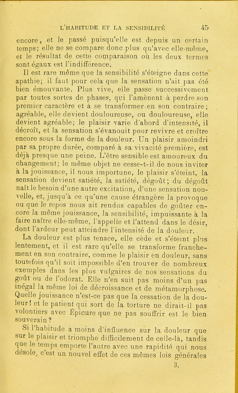 encore, et le passé puisqu'elle est depuis un certain temps; elle ne se compare donc plus qu'avec elle-mêmer et le résultat de cette comparaison où les deux termes sont égaux est l'indifférence. Il est rare même que la sensibilité s'éteigne dans cette apathie; il faut pour cela que la sensation n'ait pas été bien émouvante. Plus vive, elle passe successivement par toutes sortes de phases, qui l'amènent à perdre son premier caractère et à se transformer en son contraire; agréable, elle devient douloureuse, ou douloureuse, elle devient agréable; Je plaisir varie d'abord d'intensité, il décroît, et la sensation s'évanouit pour revivre et croître encore sous la forme de la douleur. Un plaisir amoindri par sa propre durée, comparé à sa vivacité première, est déjà presque une peine. L'être sensible est amoureux du changement; le même objet ne cesse-t-il de nous inviter à la jouissance, il nous importune, le plaisir s'éteint, la sensation devient satiété, la satiété, dégoût; du dégoût naît le besoin d'une autre excitation, d'une sensation nou- velle, et, jusqu'à ce qu'une cause étrangère la provoque ou que Je repos nous ait rendus capables de goûter en- core la même jouissance, la sensibilité, impuissante à la faire naître elle-même, l'appelle et l'attend dans le désir, dont l'ardeur peut atteindre l'intensité de la douleur. La douleur est plus tenace, elle cède et s'éteint plus lentement, et il est rare qu'elle se transforme franche- ment en son contraire, comme le plaisir en douleur, sans toutefois qu'il soit impossible d'en trouver de nombreux exemples dans les plus vulgaires de nos sensations du goût ou de l'odorat. Elle n'en suit pas moins d'un pas inégal Ja même loi de décroissance et de métamorphose. Quelle jouissance n'est-ce pas que la cessation de la dou- leur! et le patient qui sort de la torture ne dirait-il pas volontiers avec Épicure que ne pas souffrir est le bien souverain? Si l'habitude a moins d'influence sur la douleur que sur le plaisir et triomphe difficilement de celle-là, tandis que le temps emporte l'autre avec une rapidité qui nous désole, c'est un nouvel effet de ces mêmes lois générales 3.