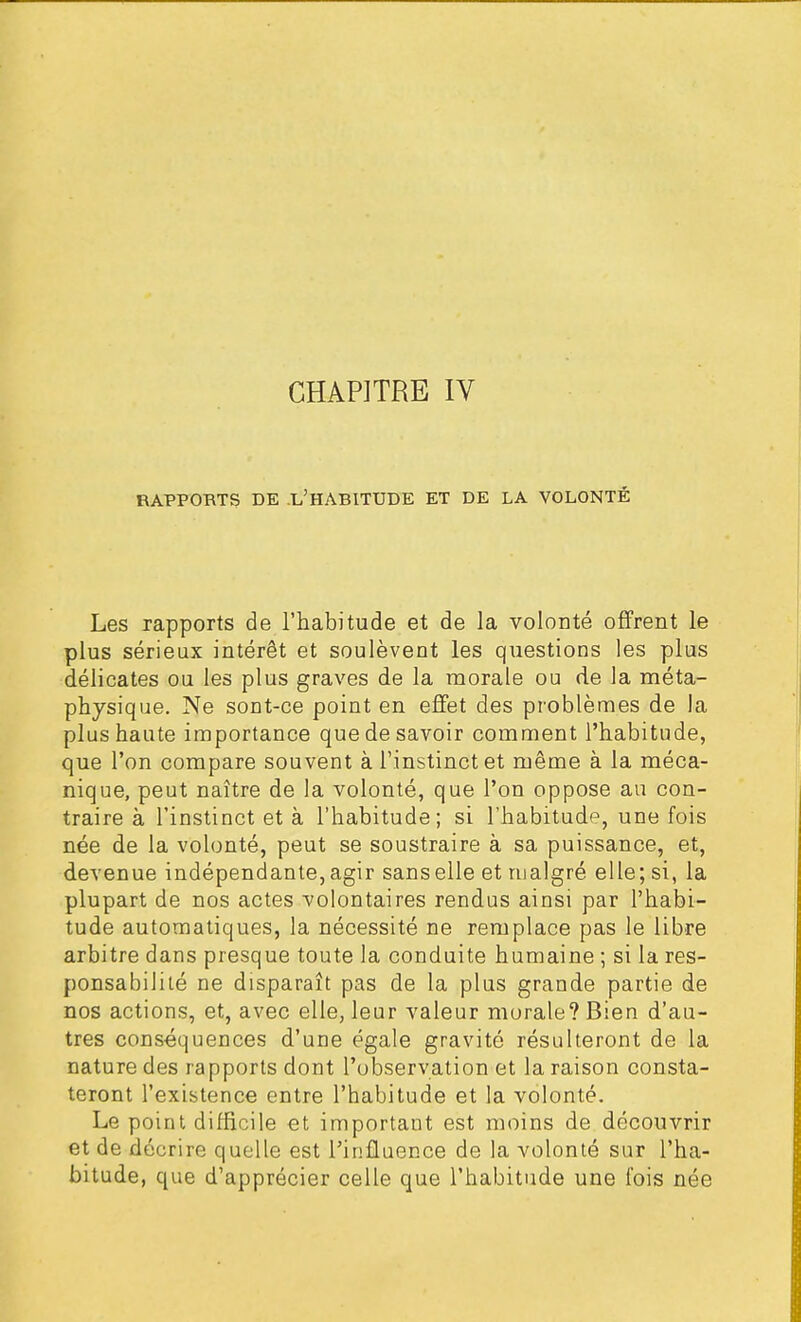 RAPPORTS DE L'HARITUDE ET DE LA VOLONTÉ Les rapports de l'habitude et de la volonté offrent le plus sérieux intérêt et soulèvent les questions les plus délicates ou les plus graves de la morale ou de la méta- physique. Ne sont-ce point en effet des problèmes de la plus haute importance que de savoir comment l'habitude, que l'on compare souvent à l'instinct et même à la méca- nique, peut naître de la volonté, que l'on oppose au con- traire à l'instinct et à l'habitude; si l'habitude, une fois née de la volonté, peut se soustraire à sa puissance, et, devenue indépendante, agir sans elle et malgré elle; si, la plupart de nos actes volontaires rendus ainsi par l'habi- tude automatiques, la nécessité ne remplace pas le libre arbitre dans presque toute la conduite humaine ; si la res- ponsabilité ne disparaît pas de la plus grande partie de nos actions, et, avec elle, leur valeur morale? Bien d'au- tres conséquences d'une égale gravité résulteront de la nature des rapports dont l'observation et la raison consta- teront l'existence entre l'habitude et la volonté. Le point difficile et important est moins de découvrir et de décrire quelle est l'influence de la volonté sur l'ha- bitude, que d'apprécier celle que l'habitude une fois née