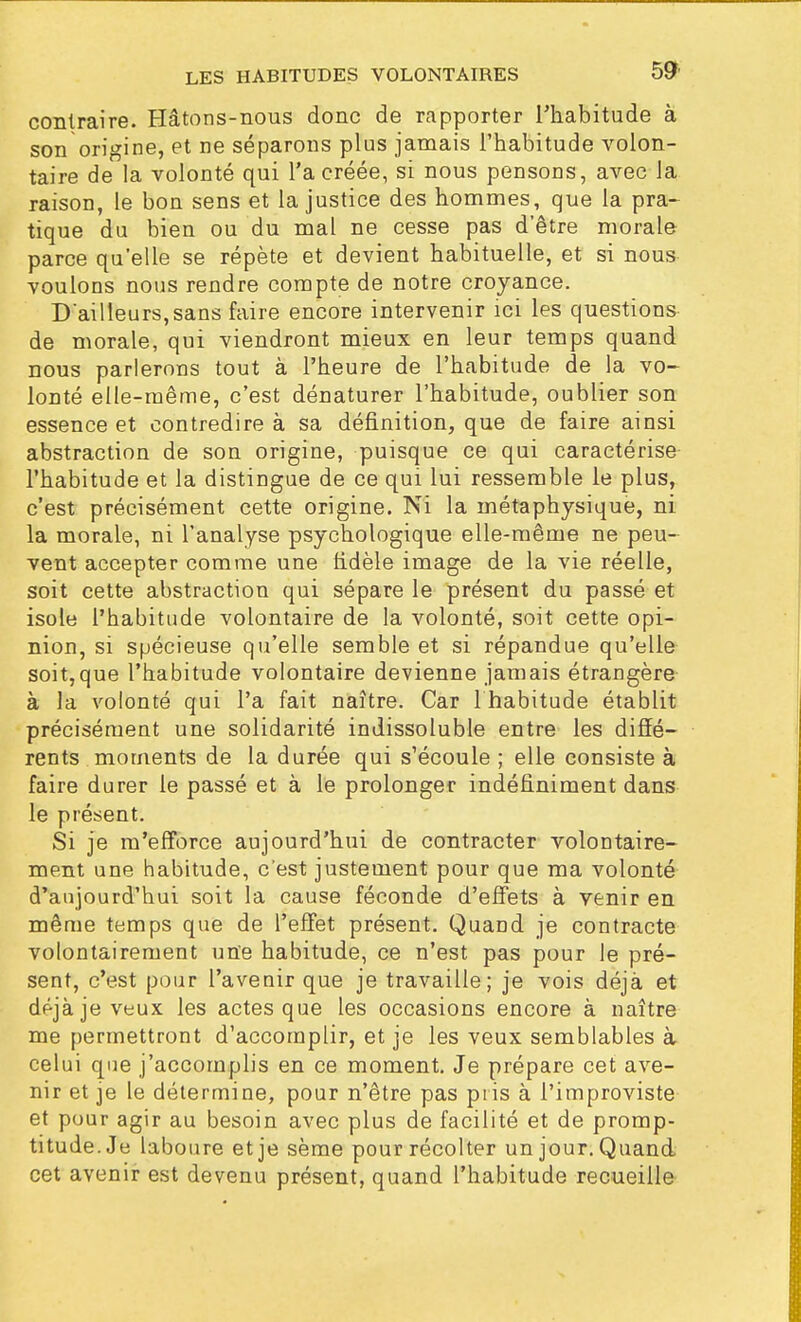 contraire. Hâtons-nous donc de rapporter l'habitude à son origine, et ne séparons plus jamais l'habitude volon- taire de la volonté qui l'a créée, si nous pensons, avec la raison, le bon sens et la justice des hommes, que la pra- tique du bien ou du mal ne cesse pas d'être morale parce qu'elle se répète et devient habituelle, et si nous voulons nous rendre compte de notre croyance. D'ailleurs,sans faire encore intervenir ici les questions de morale, qui viendront mieux en leur temps quand nous parlerons tout à l'heure de l'habitude de la vo- lonté elle-même, c'est dénaturer l'habitude, oublier son essence et contredire à sa définition, que de faire ainsi abstraction de son origine, puisque ce qui caractérise l'habitude et la distingue de ce qui lui ressemble le plus, c'est précisément cette origine. Ni la métaphysique, ni la morale, ni l'analyse psychologique elle-même ne peu- vent accepter comme une fidèle image de la vie réelle, soit cette abstraction qui sépare le présent du passé et isole l'habitude volontaire de la volonté, soit cette opi- nion, si spécieuse qu'elle semble et si répandue qu'elle soit,que l'habitude volontaire devienne jamais étrangère à la volonté qui l'a fait naître. Car 1 habitude établit précisément une solidarité indissoluble entre les diffé- rents moments de la durée qui s'écoule ; elle consiste à faire durer le passé et à le prolonger indéfiniment dans le présent. Si je m'efforce aujourd'hui de contracter volontaire- ment une habitude, c'est justement pour que ma volonté d'aujourd'hui soit la cause féconde d'effets à venir en même temps que de l'effet présent. Quand je contracte volontairement une habitude, ce n'est pas pour le pré- sent, c'est pour l'avenir que je travaille; je vois déjà et déjà je veux les actes que les occasions encore à naître me permettront d'accomplir, et je les veux semblables à celui que j'accomplis en ce moment. Je prépare cet ave- nir et je le détermine, pour n'être pas pris à l'improviste et pour agir au besoin avec plus de facilité et de promp- titude. Je laboure et je sème pour récolter un jour. Quand cet avenir est devenu présent, quand l'habitude recueille