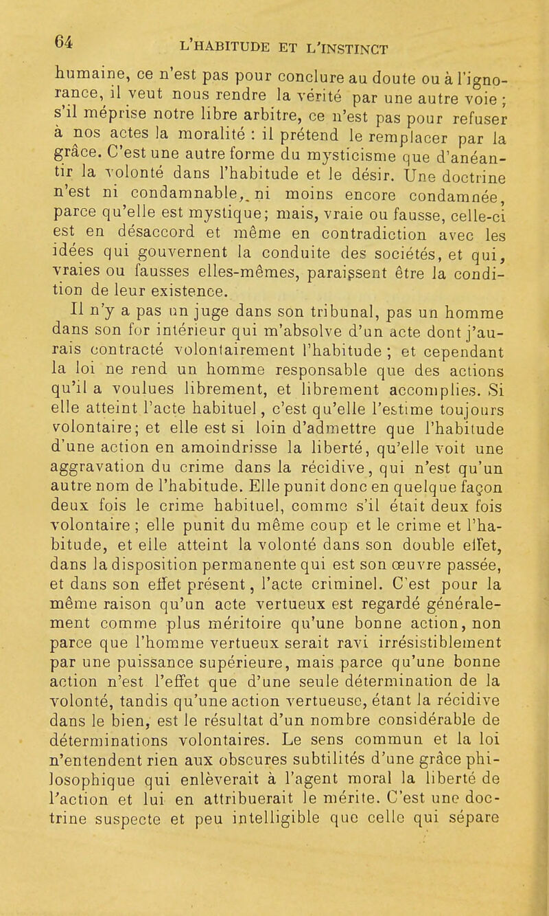 humaine, ce n'est pas pour conclure au doute ou à l'igno- rance, il veut nous rendre la vérité par une autre voie ; s'il méprise notre libre arbitre, ce n'est pas pour refuser à nos actes la moralité : il prétend le remplacer par la grâce. C'est une autre forme du mysticisme que d'anéan- tir la volonté dans l'habitude et le désir. Une doctrine n'est ni condamnable,, ni moins encore condamnée parce qu'elle est mystique; mais, vraie ou fausse, celle-ci est en désaccord et même en contradiction avec les idées qui gouvernent la conduite des sociétés, et qui, vraies ou fausses elles-mêmes, paraissent être la condi- tion de leur existence. Il n'y a pas un juge dans son tribunal, pas un homme dans son for intérieur qui m'absolve d'un acte dont j'au- rais contracté volontairement l'habitude; et cependant la loi ne rend un homme responsable que des actions qu'il a voulues librement, et librement accomplies. Si elle atteint l'acte habituel, c'est qu'elle l'estime toujours volontaire; et elle est si loin d'admettre que l'habitude d'une action en amoindrisse la liberté, qu'elle voit une aggravation du crime dans la récidive, qui n'est qu'un autre nom de l'habitude. Elle punit donc en quelque façon deux fois le crime habituel, comme s'il était deux fois volontaire ; elle punit du même coup et le crime et l'ha- bitude, et elle atteint la volonté dans son double eiFet, dans la disposition permanente qui est son oeuvre passée, et dans son effet présent, l'acte criminel. C'est pour la même raison qu'un acte vertueux est regardé générale- ment comme plus méritoire qu'une bonne action, non parce que l'homme vertueux serait ravi irrésistiblement par une puissance supérieure, mais parce qu'une bonne action n'est l'effet que d'une seule détermination de la volonté, tandis qu'une action vertueuse, étant la récidive dans le bien, est le résultat d'un nombre considérable de déterminations volontaires. Le sens commun et la loi n'entendent rien aux obscures subtilités d'une grâce phi- losophique qui enlèverait à l'agent moral la liberté de l'action et lui en attribuerait le mérite. C'est une doc- trine suspecte et peu intelligible que celle qui sépare