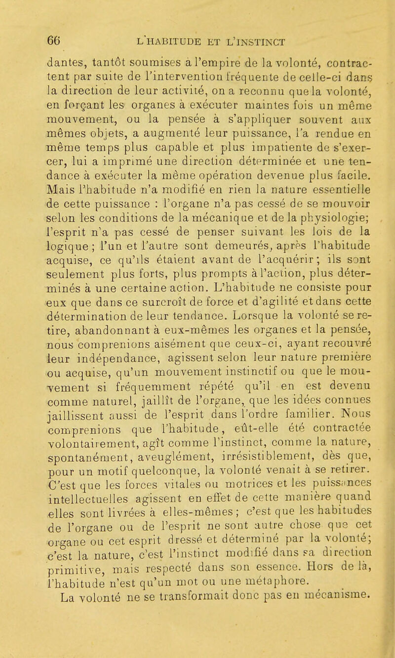 dantes, tantôt soumises à l'empire de la volonté, contrac- tent par suite de l'intervention fréquente de celle-ci dans la direction de leur activité, on a reconnu que la volonté, en forçant les organes à exécuter maintes fois un même mouvement, ou la pensée à s'appliquer souvent aux mêmes objets, a augmenté leur puissance, l'a rendue en même temps plus capable et plus impatiente de s'exer- cer, lui a imprimé une direction déterminée et une ten- dance à exécuter la même opération devenue plus facile. Mais l'habitude n'a modifié en rien la nature essentielle de cette puissance : l'organe n'a pas cessé de se mouvoir selon les conditions de la mécanique et de la physiologie; l'esprit n'a pas cessé de penser suivant les lois de la logique; l'un et l'autre sont demeurés, après l'habitude acquise, ce qu'ils étaient avant de l'acquérir; ils sont seulement plus forts, plus prompts à l'action, plus déter- minés à une certaine action. L'habitude ne consiste pour eux que dans ce surcroît de force et d'agilité et dans cette détermination de leur tendance. Lorsque la volonté se re- tire, abandonnant à eux-mêmes les organes et la pensée, nous comprenions aisément que ceux-ci, ayant recouvré leur indépendance, agissent selon leur nature première ou acquise, qu'un mouvement instinctif ou que le mou- vement si fréquemment répété qu'il en est devenu comme naturel, jaillît de l'organe, que les idées connues jaillissent aussi de l'esprit dans l'ordre familier. Nous comprenions que l'habitude, eût-elle été contractée volontairement, agît comme l'instinct, comme la nature, spontanément, aveuglément, irrésistiblement, dès que, pour un motif quelconque, la volonté venait à se retirer. C'est que les forces vitales ou motrices et les puissances intellectuelles agissent en effet de cette manière quand elles sont livrées à elles-mêmes; c'est que les habitudes de l'organe ou de l'esprit ne sont autre chose que cet organe ou cet esprit dressé et déterminé par la volonté; c'est la nature, c'est l'instinct modifié dans sa direction primitive, mais respecté dans son essence. Hors de là, l'habitude n'est qu'un mot ou une métaphore. La volonté ne se transformait donc pas en mécanisme.