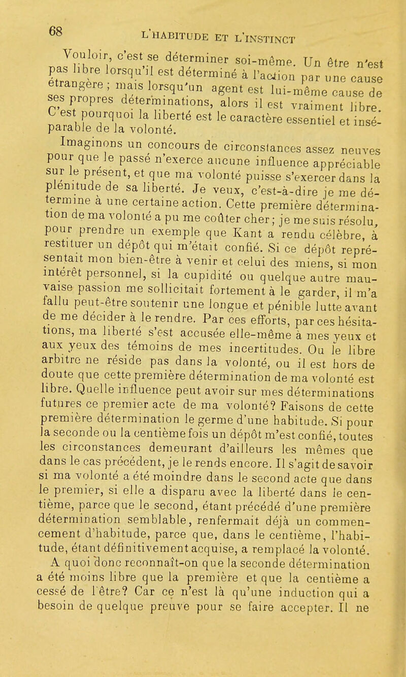 Vouloir c'est se déterminer soi-même. Un être n'est pas libre lorsqu'il est déterminé à l'ac4ion par une cause étrangère ; mais lorsqu'un agent est lui-même cause de ses propres déterminations, alors il est vrai™ bre! narab!p°Hrq,U01 ? llb6rté GSt lG CaraCtère esseDtiel et insé- parable de Ja volonté. Imaginons un concours de circonstances assez neuves pour que le passé n'exerce aucune influence appréciable sur le présent, et que ma volonté puisse s'exercer dans la plénitude de sa liberté. Je veux, c'est-à-dire je me dé- termine a une certaine action. Cette première détermina- tion de ma volonté a pu me coûter cher ; je me suis résolu pour prendre un exemple que Kant a rendu célèbre, à restituer un dépôt qui m'était confié. Si ce dépôt repré- sentait mon bien-être à venir et celui des miens, si mon intérêt personne], si la cupidité ou quelque autre mau- vaise passion me sollicitait fortement à le garder, il m'a fallu peut-être soutenir une longue et pénible lutté avant de me décider à le rendre. Par ces efforts, par ces hésita- tions, ma liberté s'est accusée elle-même à mes yeux et aux yeux des témoins de mes incertitudes. Ou le libre arbitre ne réside pas dans Ja volonté, ou il est hors de doute que cette première détermination de ma volonté est libre. Quelle influence peut avoir sur mes déterminations futures ce premier acte de ma volonté? Faisons de cette première détermination le germe d'une habitude. Si pour la seconde ou la centième fois un dépôt m'est confié, toutes les circonstances demeurant d'ailleurs les mêmes que dans le cas précédent, je le rends encore. Il s'agit de savoir si ma volonté a été moindre dans le second acte que dans le premier, si elle a disparu avec la liberté dans le cen- tième, parce que le second, étant précédé d'une première détermination semblable, renfermait déjà un commen- cement d'habitude, parce que, dans le centième, l'habi- tude, étant définitivement acquise, a remplacé la volonté. A quoi clone reconnaît-on que la seconde détermination a été moins libre que la première et que la centième a cessé de l'être? Car ce n'est là qu'une induction qui a besoin de quelque preuve pour se faire accepter. Il ne