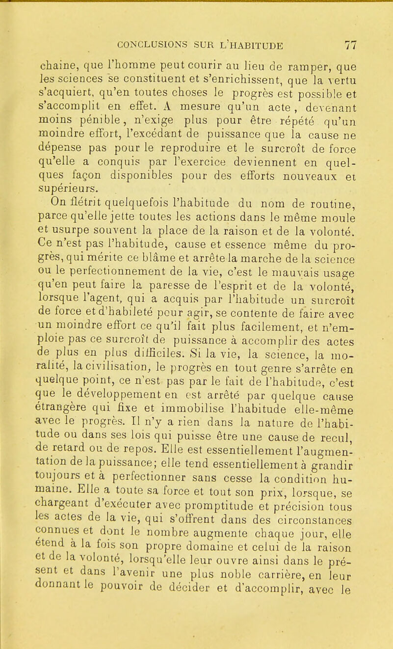 chaine, que l'homme peut courir au lieu de ramper, que les sciences se constituent et s'enrichissent, que la vertu s'acquiert, qu'en toutes choses le progrès est possible et s'accomplit en effet. A mesure qu'un acte , devenant moins pénible, n'exige plus pour être répété qu'un moindre effort, l'excédant de puissance que la cause ne dépense pas pour le reproduire et le surcroît de force qu'elle a conquis par l'exercice deviennent en quel- ques façon disponibles pour des efforts nouveaux et supérieurs. On flétrit quelquefois l'habitude du nom de routine, parce qu'elle jette toutes les actions dans le même moule et usurpe souvent la place de la raison et de la volonté. Ce n'est pas l'habitude, cause et essence même du pro- grès, qui mérite ce blâme et arrête la marche de la science ou le perfectionnement de la vie, c'est le mauvais usage qu'en peut faire la paresse de l'esprit et de la volonté, lorsque l'agent, qui a acquis par l'habitude un surcroît de force et d'habileté pour agir, se contente de faire avec un moindre effort ce qu'il fait plus facilement, et n'em- ploie pas ce surcroît de puissance à accomplir des actes de plus en plus difficiles. Si la vie, la science, la mo- ralité, la civilisation, le progrès en tout genre s'arrête en quelque point, ce n'est pas par le fait de l'habitude, c'est que le développement en est arrêté par quelque cause étrangère qui fixe et immobilise l'habitude elle-même avec le progrès. Il n'y a rien dans la nature de l'habi- tude ou dans ses lois qui puisse être une cause de recul, de retard ou de repos. Elle est essentiellement l'augmen- tation de Ja puissance; elle tend essentiellement à grandir toujours et à perfectionner sans cesse la condition hu- maine. Elle a toute sa force et tout son prix, lorsque, se chargeant d'exécuter avec promptitude et précision tous les actes de la vie, qui s'offrent dans des circonstances connues et dont le nombre augmente chaque jour, elle étend à la fois son propre domaine et celui de la raison et de la volonté, lorsqu'elle leur ouvre ainsi dans le pré- sent et dans l'avenir une plus noble carrière, en leur donnant le pouvoir de décider et d'accomplir, avec le