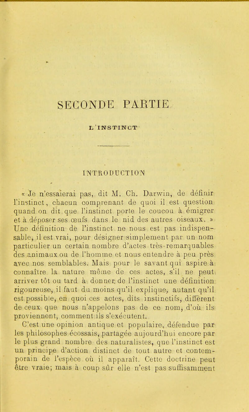 SECONDE PARTIE L'INSTINCT INTRODUCTION « Je n'essaierai pas, dit M. Ch. Darwin, de définir l'instinct, chacun comprenant de quoi il est question quand on dit que l'instinct porte le coucou à émigrer et à déposer ses œufs dans le nid des autres oiseaux. » Une définition de l'instinct ne nous est pas indispen- sable, il est vrai, pour désigner simplement par un nom particulier un certain nombre d'actes très-remarquables des animaux ou de l'homme et nous entendre à peu près avec nos semblables. Mais pour le savant qui aspire à connaître la nature même de ces actes, s'il ne peut, arriver tôt ou tard à donner.de l'instinct une définition rigoureuse, il faut du moins qu'il explique, autant qu'il est possible, en quoi ces actes, dits instinctifs, diffèrent de ceux que nous n'appelons pas de ce nom, d'où ils- proviennent, comment ils s'exécutent. C'est une opinion antique et populaire, défendue par les philosophes écossais, partagée aujourd'hui encore par le plus grand nombre des naturalistes, que l'instinct est un principe d'action distinct de tout autre et contem- porain de l'espèce où il apparaît. Cette doctrine peut être vraie; mais à coup sûr elle n'est pas suffisamment