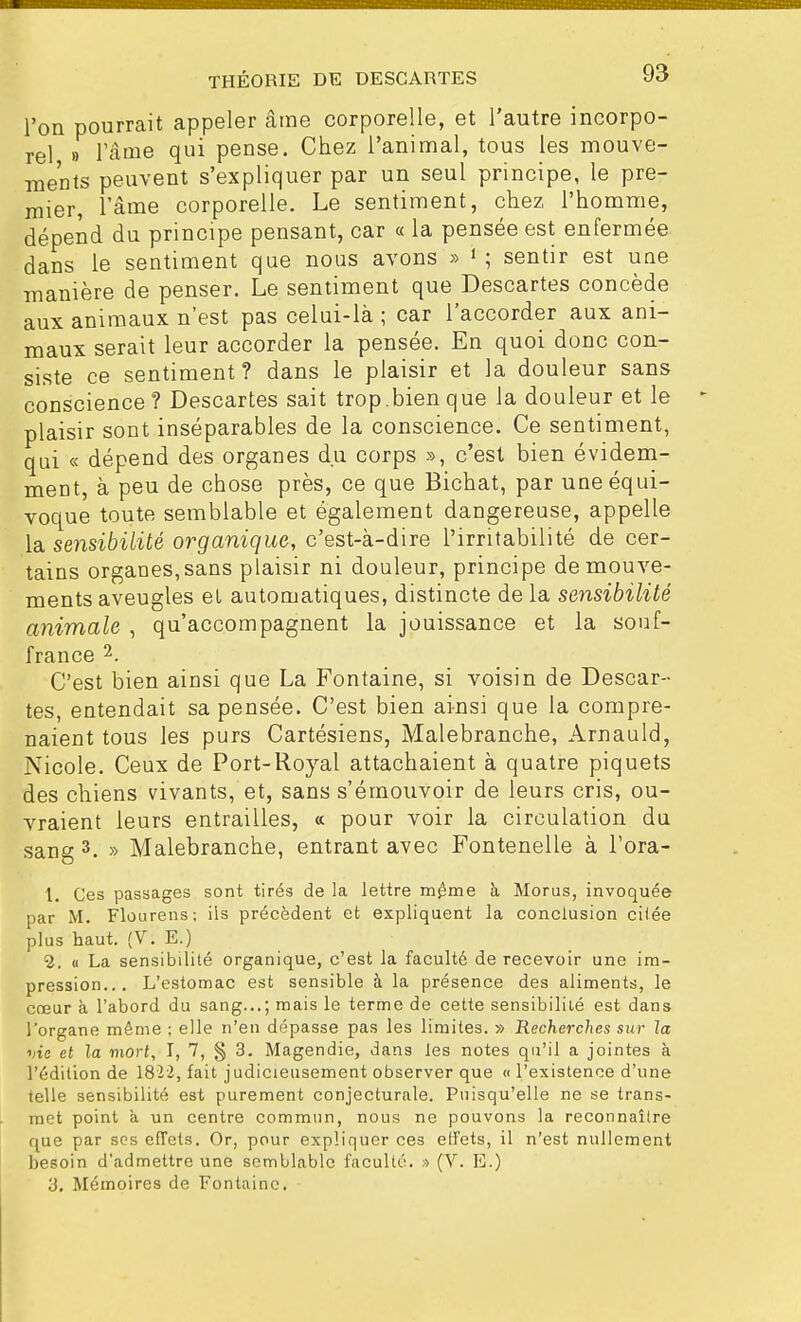 l'on pourrait appeler âme corporelle, et l'autre incorpo- rel » l'âme qui pense. Chez l'animal, tous les mouve- ments peuvent s'expliquer par un seul principe, le pre- mier, l'âme corporelle. Le sentiment, chez l'homme, dépend du principe pensant, car « la pensée est enfermée dans le sentiment que nous avons » 1 ; sentir est une manière de penser. Le sentiment que Descartes concède aux animaux n'est pas celui-là ; car l'accorder aux ani- maux serait leur accorder la pensée. En quoi donc con- siste ce sentiment? dans le plaisir et la douleur sans conscience ? Descartes sait trop.bien que la douleur et le plaisir sont inséparables de la conscience. Ce sentiment, qui « dépend des organes du corps », c'est bien évidem- ment, à peu de chose près, ce que Bichat, par une équi- voque toute semblable et également dangereuse, appelle la sensibilité organique, c'est-à-dire l'irritabilité de cer- tains organes, sans plaisir ni douleur, principe de mouve- ments aveugles et automatiques, distincte de la sensibilité animale , qu'accompagnent la jouissance et la souf- france 2. C'est bien ainsi que La Fontaine, si voisin de Descar- tes, entendait sa pensée. C'est bien ainsi que la compre- naient tous les purs Cartésiens, Malebranche, Arnauld, Nicole. Ceux de Port-Royal attachaient à quatre piquets des chiens vivants, et, sans s'émouvoir de leurs cris, ou- vraient leurs entrailles, « pour voir la circulation du sang 3. » Malebranche, entrant avec Fontenelle à l'ora- 1. Ces passages sont tirés de la lettre même h Morus, invoquée par M. Flourens; ils précèdent et expliquent la conclusion cilée plus haut. (V. E.) 2. « La sensibilité organique, c'est la faculté de recevoir une im- pression... L'estomac est sensible à la présence des aliments, le cœur à l'abord du sang...; mais le terme de cette sensibilité est dans l'organe même ; elle n'en dépasse pas les limites. » Recherches sur la vie et la mort, I, 7, § 3. Magendie, dans les notes qu'il a jointes à l'édition de 1822, fait judicieusement observer que « l'existence d'une telle sensibilité est purement conjecturale. Puisqu'elle ne se trans- met point a un centre commun, nous ne pouvons la reconnaître que par ses effets. Or, pour expliquer ces effets, il n'est nullement besoin d'admettre une semblable faculté. » (V. E.) 3. Mémoires de Fontaine.