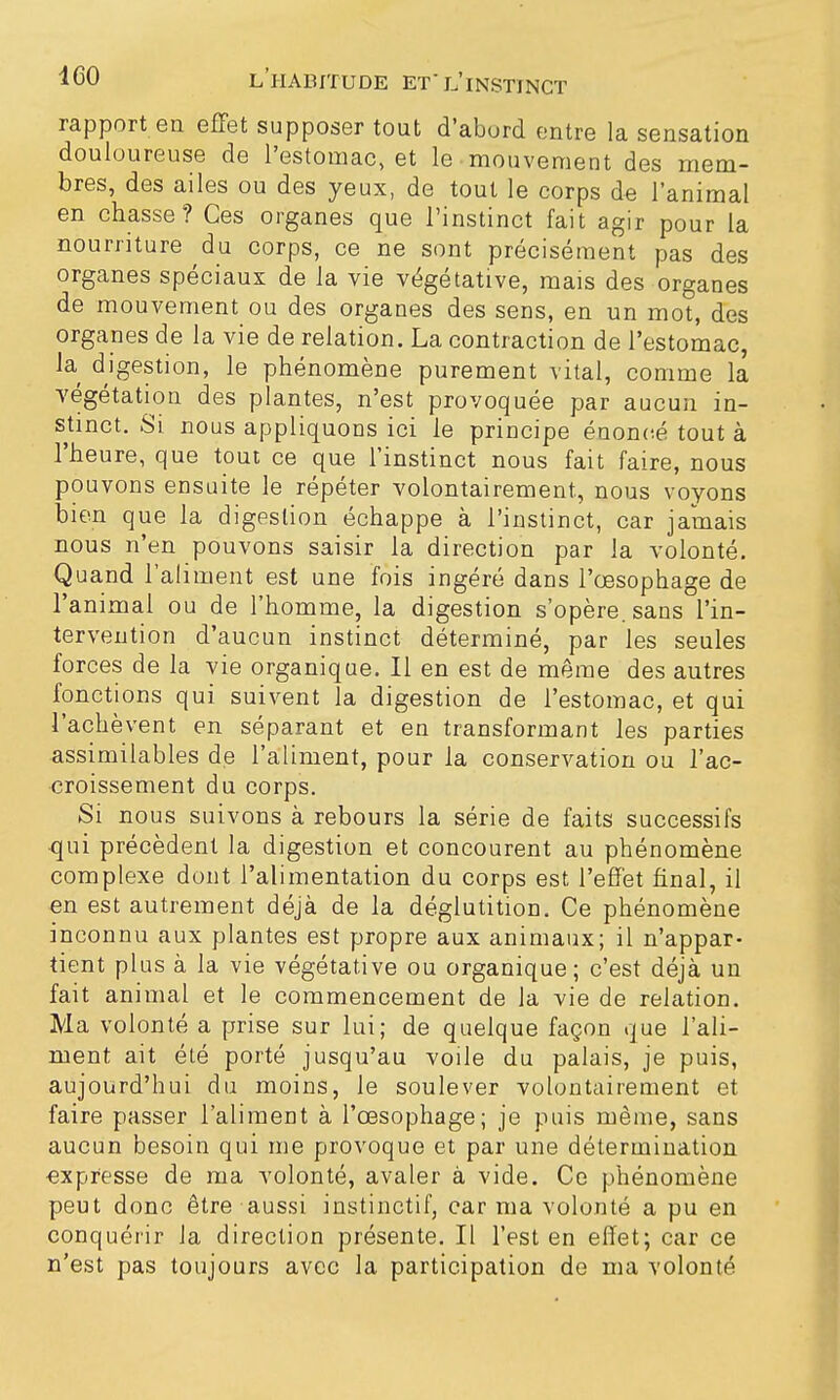 rapport en effet supposer tout d'abord entre la sensation douloureuse de l'estomac, et le mouvement des mem- bres, des ailes ou des yeux, de tout le corps de l'animal en chasse? Ces organes que l'instinct fait agir pour la nourriture du corps, ce ne sont précisément pas des organes spéciaux de la vie végétative, mais des organes de mouvement ou des organes des sens, en un mot, des organes de la vie de relation. La contraction de l'estomac, la digestion, le phénomène purement vital, comme la végétation des plantes, n'est provoquée par aucun in- stinct. Si nous appliquons ici le principe énoncé tout à l'heure, que tout ce que l'instinct nous fait faire, nous pouvons ensuite le répéter volontairement, nous voyons bien que la digestion échappe à l'instinct, car jamais nous n'en pouvons saisir la direction par la volonté. Quand l'aliment est une fois ingéré dans l'œsophage de l'animal ou de l'homme, la digestion s'opère, sans l'in- tervention d'aucun instinct déterminé, par les seules forces de la vie organique. Il en est de même des autres fonctions qui suivent la digestion de l'estomac, et qui l'achèvent en séparant et en transformant les parties assimilables de l'aliment, pour la conservation ou l'ac- croissement du corps. Si nous suivons à rebours la série de faits successifs ■qui précèdent la digestion et concourent au phénomène complexe dont l'alimentation du corps est l'effet final, il en est autrement déjà de la déglutition. Ce phénomène inconnu aux plantes est propre aux animaux; il n'appar- tient plus à la vie végétative ou organique; c'est déjà un fait animal et le commencement de la vie de relation. Ma volonté a prise sur lui; de quelque façon que l'ali- ment ait été porté jusqu'au voile du palais, je puis, aujourd'hui du moins, le soulever volontairement et faire passer l'aliment à l'œsophage; je puis même, sans aucun besoin qui me provoque et par une détermination expresse de ma volonté, avaler à vide. Ce phénomène peut donc être aussi instinctif, car ma volonté a pu en conquérir la direction présente. Il l'est en effet; car ce n'est pas toujours avec la participation de ma volonté