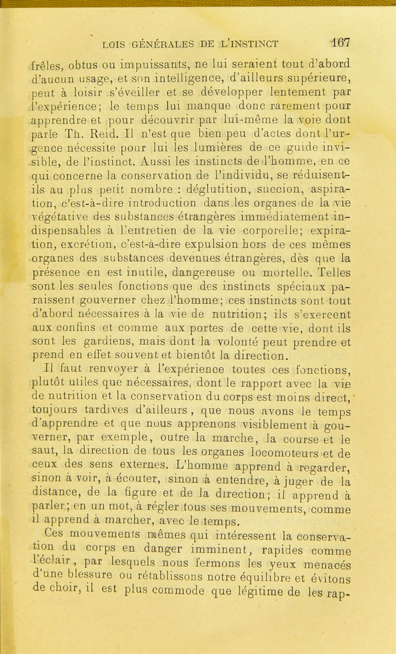 frêles, obtus ou impuissants, ne lui seraient tout d'abord d'aucun usage, et son intelligence, d'ailleurs supérieure, peut à loisir s'éveiller et se développer lentement par l'expérience; le temps lui manque donc rarement pour apprendre et pour découvrir par lui-même la voie dont parle Th. Reid. Il n'est que bien peu d'actes dont l'ur- gence nécessite pour lui les lumières de ce guide invi- sible, de l'instinct. Aussi les instincts de l'homme, en ce qui concerne la conservation de l'individu, se réduisent- ils au plus petit nombre : déglutition, succion, aspira- tion, c'est-à-dire introduction dans les organes de la vie végétative des substances étrangères immédiatement in- dispensables à l'entretien de la vie corporelle; expira- tion, excrétion, c'est-à-dire expulsion hors de ces mêmes organes des substances devenues étrangères, dès que la présence en est inutile, dangereuse ou mortelle. Telles sont les seules fonctions que des instincts spéciaux pa- raissent gouverner chez l'homme; ces instincts sont tout d'abord nécessaires à la vie de nutrition; ils s'exercent aux confins et comme aux portes de cette vie, dont ils sont les gardiens, mais dont la volonté peut prendre et prend en effet souvent et bientôt la direction. Il faut renvoyer à l'expérience toutes ces fonctions, plutôt utiles que nécessaires, dont le rapport avec la vie de nutrition et la conservation du corps est moins direct, toujours tardives d'ailleurs, que nous avons le temps d'apprendre et que nous apprenons visiblement à gou- verner, par exemple, outre la marche, la course et le saut, la direction de tous les organes locomoteurs et de ceux des sens externes. L'homme apprend à regarder, sinon à voir, à écouter, sinon à entendre, à juger de la distance, de la figure et de la direction; il apprend à parler; en un mot, à régler tous ses mouvements, comme il apprend à marcher, avec le temps. Ces mouvements mêmes qui intéressent la conserva- tion du corps en danger imminent, rapides comme l'éclair, par lesquels nous fermons les yeux menacés d'une blessure ou rétablissons notre équilibre et évitons de choir, il est plus commode que légitime de les rap-