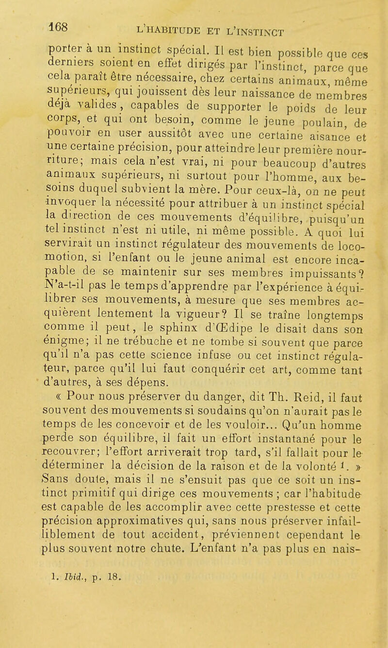 porter à un instinct spécial. Il est bien possible que ces derniers soient en effet dirigés par l'instinct, parce que cela paraît être nécessaire, chez certains animaux, même supérieurs, qui jouissent dès leur naissance de membres déjà valides, capables de supporter le poids de leur corps, et qui ont besoin, comme le jeune poulain, de pouvoir en user aussitôt avec une certaine aisance et une certaine précision, pour atteindre leur première nour- riture; mais cela n'est vrai, ni pour beaucoup d'autres animaux supérieurs, ni surtout pour l'homme, aux be- soins duquel subvient la mère. Pour ceux-là, on ne peut invoquer la nécessité pour attribuer à un instinct spécial la direction de ces mouvements d'équilibre, puisqu'un tel instinct n'est ni utile, ni même possible. A quoi lui servirait un instinct régulateur des mouvements de loco- motion, si l'enfant ou le jeune animal est encore inca- pable de se maintenir sur ses membres impuissants? N'a-t-il pas le temps d'apprendre par l'expérience à équi- librer ses mouvements, à mesure que ses membres ac- quièrent lentement la vigueur? Il se traîne longtemps comme il peut, le sph inx d'Œdipe le disait dans son énigme; il ne trébuche et ne tombe si souvent que parce qu'il n'a pas cette science infuse ou cet instinct régula- teur, parce qu'il lui faut conquérir cet art, comme tant d'autres, à ses dépens. « Pour nous préserver du danger, dit Th. Reid, il faut souvent des mouvements si soudains qu'on n'aurait pas le temps de les concevoir et de les vouloir... Qu'un homme perde son équilibre, il fait un effort instantané pour le recouvrer; l'effort arriverait trop tard, s'il fallait pour le déterminer la décision de la raison et de la volonté i. » Sans doute, mais il ne s'ensuit pas que ce soit un ins- tinct primitif qui dirige ces mouvements ; car l'habitude est capable de les accomplir avec cette prestesse et cette précision approximatives qui, sans nous préserver infail- liblement de tout accident, préviennent cependant le plus souvent notre chute. L'enfant n'a pas plus en nais-