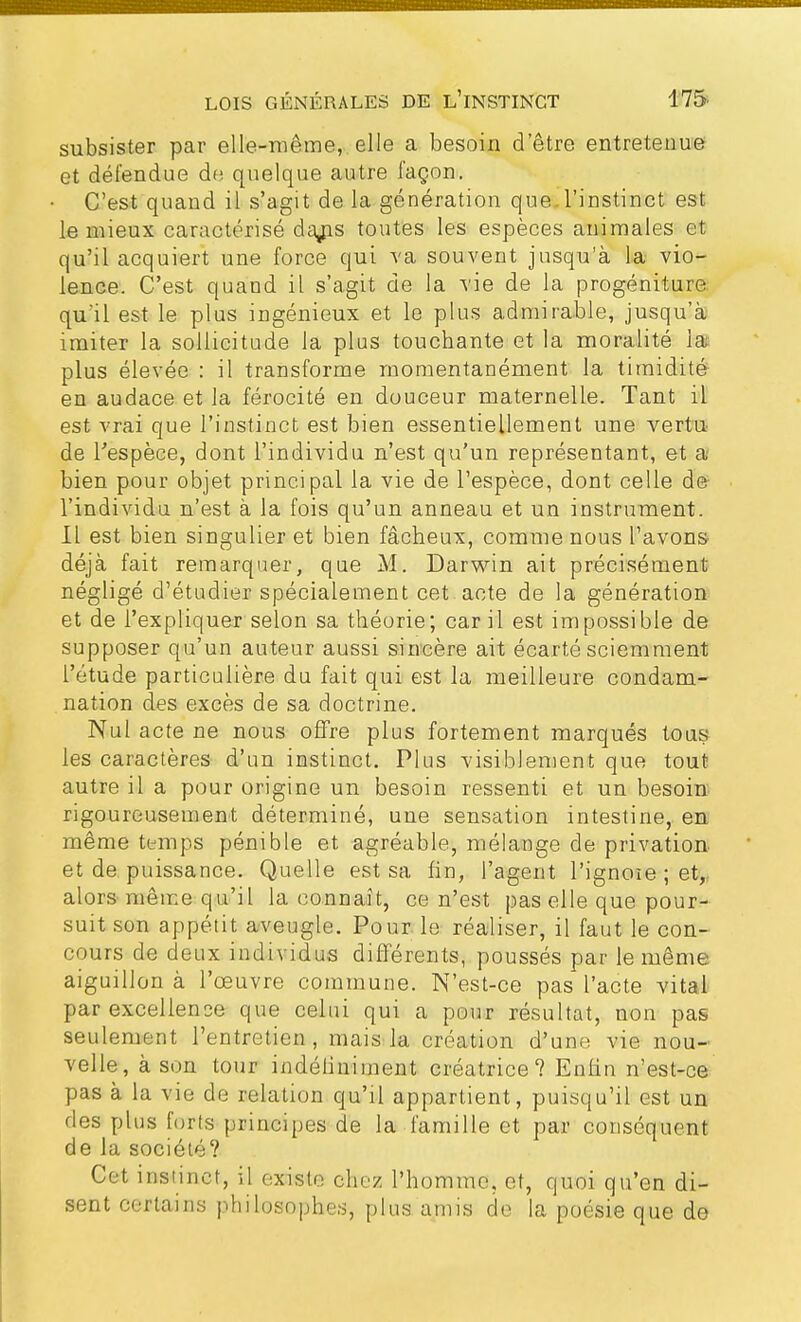 subsister par elle-même, elle a besoin detre entretenue et défendue de quelque autre façon. C'est quand il s'agit de la génération que.l'instinct est le mieux caractérisé daj^s toutes les espèces animales et qu'il acquiert une force qui va souvent jusqu'à la vio- lence. C'est quand il s'agit de la vie de la progéniture qu'il est le plus ingénieux et le plus admirable, jusqu'à imiter la sollicitude la plus touchante et la moralité la plus élevée : il transforme momentanément la timidité en audace et la férocité en douceur maternelle. Tant il est vrai que l'instinct est bien essentiellement une vertu de l'espèce, dont l'individu n'est qu'un représentant, et a bien pour objet principal la vie de l'espèce, dont celle de l'individu n'est à la fois qu'un anneau et un instrument. Il est bien singulier et bien fâcheux, comme nous l'avons déjà fait remarquer, que M. Darwin ait précisément négligé d'étudier spécialement cet acte de la génération et de l'expliquer selon sa théorie; car il est impossible de supposer qu'un auteur aussi sincère ait écarté sciemment l'étude particulière du fait qui est la meilleure condam- nation des excès de sa doctrine. Nul acte ne nous offre plus fortement marqués tous les caractères d'un instinct. Plus visiblement que tout autre il a pour origine un besoin ressenti et un besoin rigoureusement déterminé, une sensation intestine, en même temps pénible et agréable, mélange de privation et de puissance. Quelle est sa fin, l'agent l'ignoie ; et, alors même qu'il la connaît, ce n'est pas elle que pour- suit son appétit aveugle. Pour le réaliser, il faut le con- cours de deux individus différents, poussés par le même, aiguillon à l'œuvre commune. N'est-ce pas l'acte vital par excellence que celui qui a pour résultat, non pas seulement l'entretien, mais la création d'une vie nou- velle, à son tour indéfiniment créatrice ? Enfin n'est-ce pas à la vie de relation qu'il appartient, puisqu'il est un des plus forts principes de la famille et par conséquent de la société? Cet instinct, il existe chez l'homme, et, quoi qu'en di- sent certains philosophes, plus amis de la poésie que de