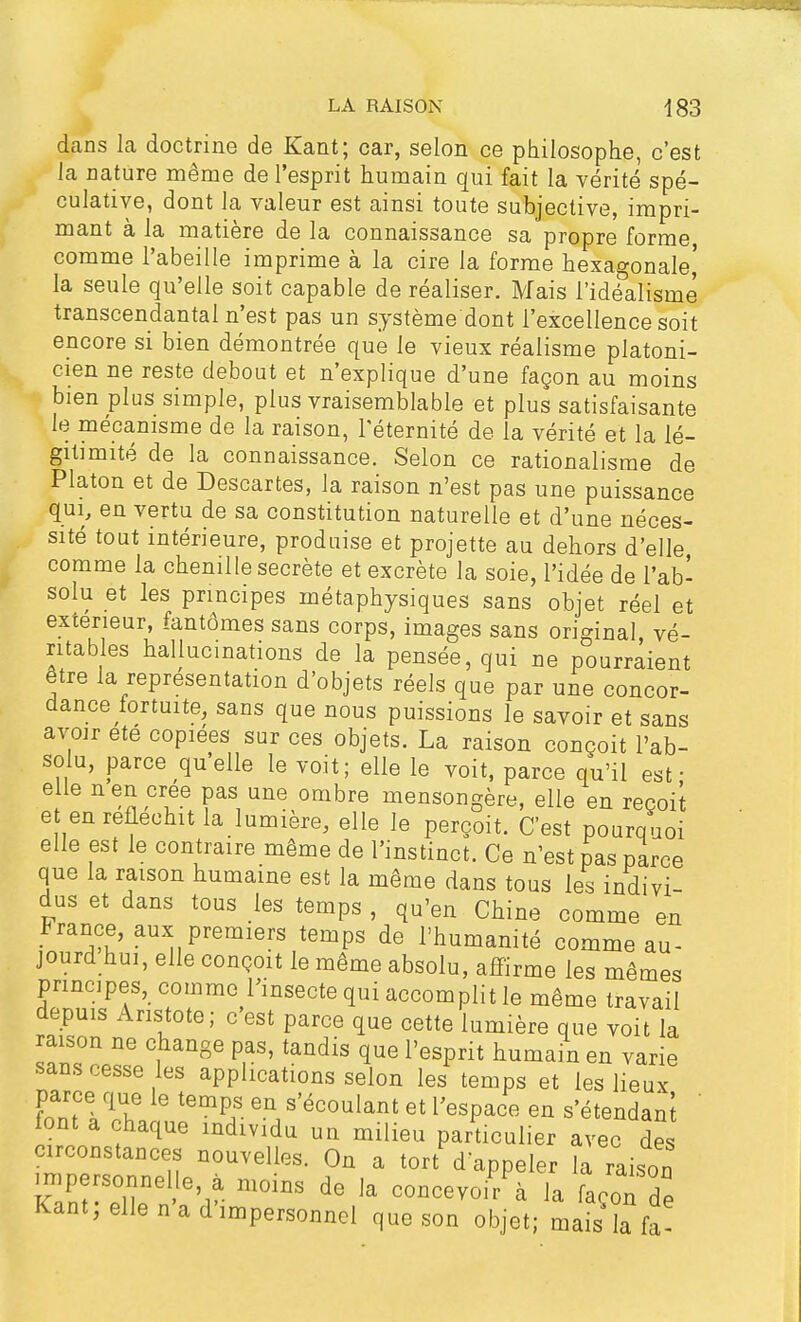 dans la doctrine de Kant; car, selon ce philosophe, c'est la nature même de l'esprit humain qui fait la vérité spé- culative, dont la valeur est ainsi toute subjective, impri- mant à la matière de la connaissance sa propre forme comme l'abeille imprime à la cire la forme hexagonale' la seule qu'elle soit capable de réaliser. Mais l'idéalisme transcendantal n'est pas un système dont l'excellence soit encore si bien démontrée que le vieux réalisme platoni- cien ne reste debout et n'explique d'une façon au moins bien plus simple, plus vraisemblable et plus satisfaisante le mécanisme de la raison, l'éternité de la vérité et la lé- gitimité de la connaissance. Selon ce rationalisme de Platon et de Descartes, la raison n'est pas une puissance qui, en vertu de sa constitution naturelle et d'une néces- sité tout intérieure, produise et projette au dehors d'elle comme la chenille secrète et excrète la soie, l'idée de l'ab- solu et les principes métaphysiques sans objet réel et extérieur, fantômes sans corps, images sans original vé- ritables hallucinations de la pensée, qui ne pourraient être la représentation d'objets réels que par une concor- dance fortuite, sans que nous puissions le savoir et sans avoir été copiées sur ces objets. La raison conçoit l'ab- solu, parce qu'elle le voit; elle le voit, parce qu'il est • elle n en crée pas une ombre mensongère, elle en reçoit et en réfléchit la lumière, elle le perçoit. C'est pourquoi elle est le contraire même de l'instinct. Ce n'est pas parce que la raison humaine est la même dans tous les indivi- dus et dans tous les temps , qu'en Chine comme en France, aux premiers temps de l'humanité comme au- jourd hui, elle conçoit le même absolu, affirme les mêmes principes, comme l'insecte qui accomplit le même travail depuis Anstote; c'est parce que cette lumière que voit la raison ne change pas, tandis que l'esprit humain en varie sans cesse les applications selon les temps et les lieux parce que le temps en s'écoulant et l'espace en s'étendanl font a chaque individu un milieu particulier avec des circonstances nouvelles. On a tort d'appeler la raison impersonnel e à moins de la concevoir à la façon de Kant; elle n'a d'impersonnel que son objet; mais fa?