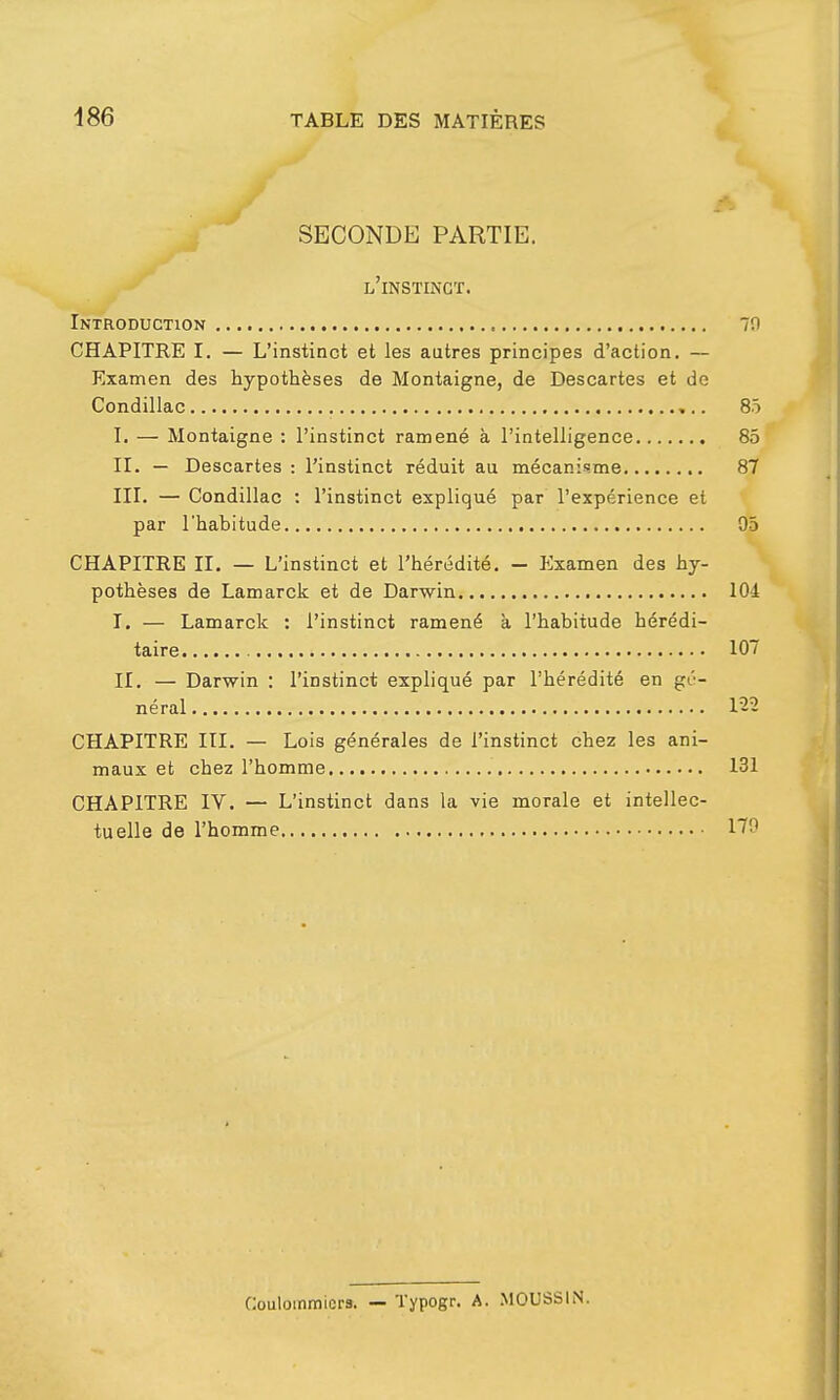 SECONDE PARTIE. l'instinct. Introduction 70 CHAPITRE I. — L'instinct et les autres principes d'action. — Examen des hypothèses de Montaigne, de Descartes et de Condillac 85 I. — Montaigne : l'instinct ramené à l'intelligence 85 II. — Descartes : l'instinct réduit au mécanisme 87 III. — Condillac : l'instinct expliqué par l'expérience et par l'habitude 05 CHAPITRE II. — L'instinct et l'hérédité. - Examen des hy- pothèses de Lamarck et de Darwin 104 I. — Lamarck : l'instinct ramené à l'habitude hérédi- taire 107 II. — Darwin : l'instinct expliqué par l'hérédité en gé- néral 122 CHAPITRE III. — Lois générales de l'instinct chez les ani- maux et chez l'homme 131 CHAPITRE IV. — L'instinct dans la vie morale et intellec- tuelle de l'homme 170 Couloinmicrs. — Typogr. A. MOUSSIN.