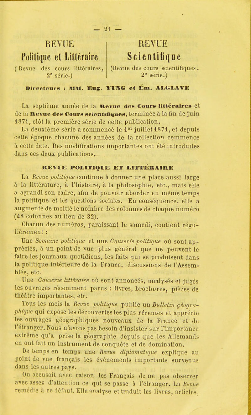 REVUE REVUE Politique et Littéraire ScientiGque (Revue des cours littéraires, (Revue des cours scientifiques, 2e série.) 2e série.) Directeurs : Mil. Eng. MJWC et Km. ALGtATE La septième année de la Revue des Cours littéraires et de la Revue des Cours scientifiques, terminée à la fin de juin 1871, clôt la première série de cette publication. La deuxième série a commencé le 1er juillet 1871, et depuis cette époque chacune des années de la collection cemmence à cette date. Des modifications importantes ont été introduites dans ces deux publications. RKFKK FOKITIQKK KT K1TTKRAIRE La Revue politique continue à donner une place aussi large à la littérature, à l'histoire, à la philosophie, etc., mais elle a agrandi son cadre, afin de pouvoir aborder en même temps la politique et lûs questions sociales. En conséquence, elle a augmenté de moitié le nombre des colonnes de chaque numéro (48 colonnes au lieu de 32). Chacun des numéros, paraissant le samedi, contient régu- lièrement : Une Semaine politique et une Causerie politique où sont ap- préciés, à un point de vue plus général que ne peuvent le faire les journaux quotidiens, les faits qui se produisent dans la politique intérieure de la France, discussions de l'Assem- blée, etc. Une Causerie littéraire où sont annoncés, analysés et jugés les ouvrages récemment parus : livres, brochures, pièces de théâtre importantes, etc. Tous les mois la Revue politique publie un Bulletin géogra- phique qui expose les découvertes les plus récentes et apprécie les ouvrages géographiques nouveaux de la France et dfi l'étranger. Nous n'avons pas besoin d'insister sur l'importance extrême qu'a prise la géographie depuis que les Allemands en ont fait un instrument de conquête et de domination. De temps en temps une Revue diplomatique explique au point de vue français les événements importants surve-nu* dans les autres pays. On accusait avec raison les Français de ne pas observer avec assez d'attention ce qui se passe à l'étranger. La Revue remédie ù ne défaut. Elle analyse et trnduit les livres, articles,