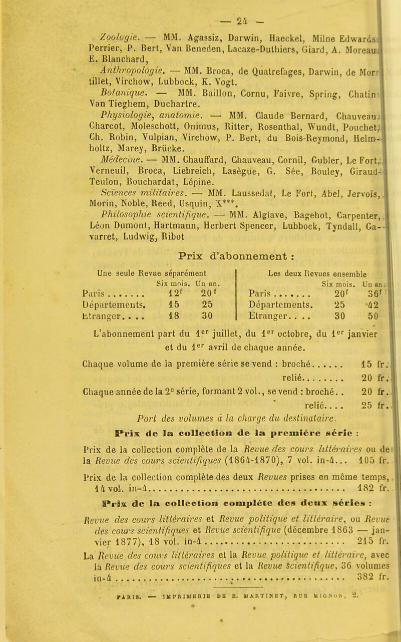 Zoologie. — MM. Agassiz, Darwin, Haeckel, Milne Edwards Perrier, P. Bert, Van Beneden, Lacaze-Dutliiers, Giard, A. Moreau, E. Blanchard, Anthropologie. — MM. Broca, de Quatrefages, Darwin, de Mor| tillet, Virchow, Lubbock, K. Vogt. Botanique. — MM. Bâillon, Cornu, Faivre, Spring, Chatin Van Tieghem, Ducharlre. Physiologie, anatomie. — MM. Claude Bernard, Chauveau. i Charcot, Moleschott, Onimus, Ritter, Rosenthal, Wundt, Pouchet.''] Ch. Robin, Vulpian, Virchow, P. Bert, du Bois-Reymond, Helm- holtz, Marey, Briicke. Médecine. — MM. Chauffard, Chauveau, Cornil, Gubler, Le Fort, Verneuil, Broca, Liebreich, Lasègue, G. Sée, Bouley, Giraud-: Teulon, Bouchardat, Lépine. Sciences militaires. — MM. Laussedat, Le Fort, Abel, Jervois, Morin, Noble, Reed, Csquin, 'A***. Philosophie scientifique. — MM. Alglave, Bagehot, Carpenter, Léon Dumont, Hartmann, Herbert Spencer, Lubbock, Tyndall, Ga-- varret, Ludwig, Ribot Prix d'abonnement : Une seule Revue séparément Six mois. Un an. Paris 12f 201 Départements. 15 25 Etranger.... 18 30 Les deux Hevues ensemble Six mois. Un an. Paris 20f 36f Départements. 25 42 Étranger.... 30 50 L'abonnement part du 1er juillet, du 1er octobre, du 1er janvier et du 1er avril de chaque année. Chaque volume de la première série se vend : broché 15 fr.j relié. 20 fr.1 20 fr. 25 fr.. Chaque année de la 2e série, formant 2 vol., se vend : broché. . relié.... Port des volumes à la charge du destinataire. Prix de la collection de la première série Prix de la collection complète de la Revue des cours littéraires ou de ] la Revue des cours scientifiques (1864-1870), 7 vol. in-4... 105 fr. Prix de la collection complète des deux Revues prises en même temps, 14 vol. in-4 182 fr. Brix de la collection complète des deux séries : Revue des cours littéraires et Revue politique et littéraire, ou Revue des cows scientifiques et Revue scientifique (décembre 1SG3 — jan- vier 1877), 18 vol. in-4 215 fr. La Revue des cours littéraires et la Revue politique et littéraire, avec la Revue des cours scientifiques et la Revue scientifique, 36 volumes in-4 382 fr. PARIS. — 1M P R IM BRIB DE E. MARTINET, R U B KlQMOh, 2.