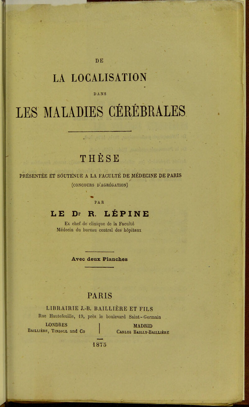 DE LA LOCALISATION DANS r r LES MALADIES CEREBRALES THÈSE PRÉSENTÉE ET SOUTENUE A LA FACULTÉ DE MÉDECINE DE PARIS (concours d'agrégation) PAR LE Dr R. LÉPINE Ex chef de clinique de la Faculté Médecin du bureau central des hôpitaux Avec deux Planches PARIS LIBRAIRIE J.-B. BAILLIÈRE ET FILS Rue Hautefeuille, 19, près le boulevard Saint-Germain LONDRES Baillièhr, Tindall and Co MADRID Carlos Baillï-Baillibre; 1875