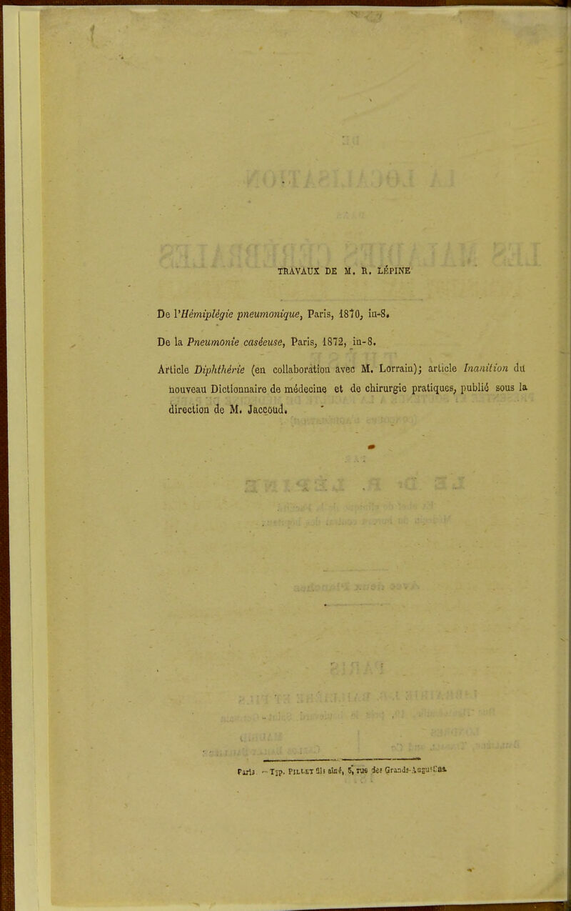 TRAVAUX DE M. R. LÉPINE De l'Hémiplégie pneumonique, Paris, IStO, în-S. De la Pneumonie caséeuse, Paris, 1872, ia-8. Article Diphthérie (ea collaboration avec M. Lorrain); article Inanition du nouveau Dictionnaire de médecine et de chirurgie pratiques, publié sous la direction de M. Jaccôud.