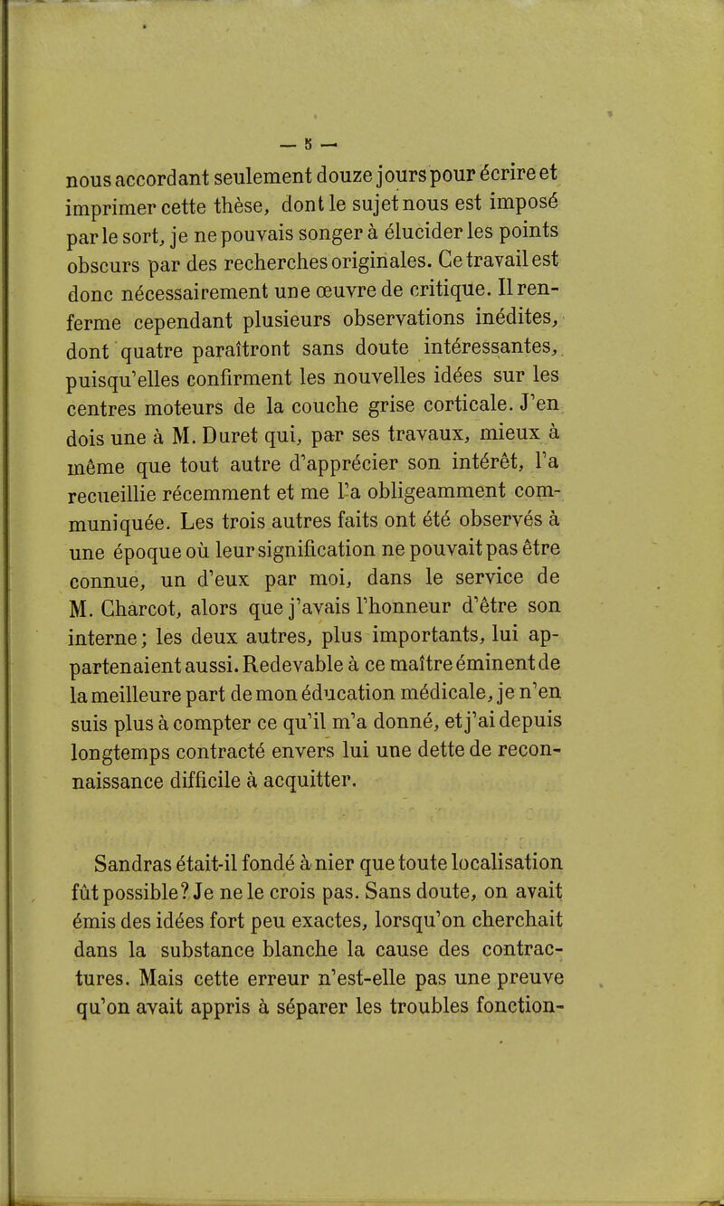 nous accordant seulement douze jours pour écrire et imprimer cette thèse, dont le sujetnous est imposé par le sort, je ne pouvais songer à élucider les points obscurs par des recherches originales. Ce travail est donc nécessairement une œuvre de critique. Il ren- ferme cependant plusieurs observations inédites, dont quatre paraîtront sans doute intéressantes,, puisqu'elles confirment les nouvelles idées sur les centres moteurs de la couche grise corticale. J'en dois une à M. Duret qui, par ses travaux, mieux à même que tout autre d'apprécier son intérêt. Fa recueillie récemment et me l'a obligeamment com- muniquée. Les trois autres faits ont été observés à une époque où leur signification ne pouvait pas être connue, un d'eux par moi, dans le service de M. Gharcot, alors que j'avais l'honneur d'être son interne ; les deux autres, plus importants, lui ap- partenaient aussi. Redevable à ce maître éminent de la meilleure part de mon éducation médicale, je n'en suis plus à compter ce qu'il m'a donné, et j'ai depuis longtemps contracté envers lui une dette de recon- naissance difficile à acquitter. Sandras était-il fondé à nier que toute localisation fût possible? Je ne le crois pas. Sans doute, on avait émis des idées fort peu exactes, lorsqu'on cherchait dans la substance blanche la cause des contrac- tures. Mais cette erreur n'est-elle pas une preuve qu'on avait appris à séparer les troubles fonction-