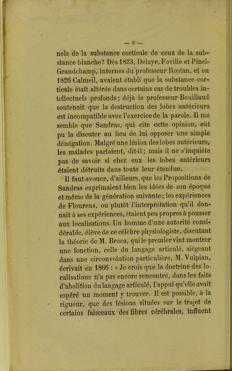 nels de la substance corticale de ceux de la sub- stance blanche? Dès 1823, Délaye, Foville et Pinel- Grandchamp, internes du professeur Rostan, et en i 826 Calmeil, avaient établi que la substance cor- ticale était altérée dans certains cas de troubles in- tellectuels profonds ; déjà le professeur Bouillaud soutenait que la destruction des lobes antérieurs est incompatible avec Fexercice de la parole. Il me semble que Sandras, qui cite cette opinion, eût pu la discuter au lieu de lui opposer une simple dénégation. Malgré une lésion des lobes antérieurs, les malades parlaient, dit-il ; mais il ne sïnquiète pas de savoir si chez eux les lobes antérieurs étaient détruits dans toute leur étendue. 11 faut avouer, d'ailleurs, que les Propositions de Sandras exprimaient bien les idées de son époque et même de la génération suivante ; les expériences de Flourens, ou plutôt l'interprétation qu'il don- nait à ses expériences, étaient peu propres à pousser aux localisations. Un homme d'une autorité consi- dérable, élève de ce célèbre physiologiste, discutant la théorie de M. Broca, quile premiervint montrer une fonction, celle du langage articulé, siégeant dans une circonvolution particulière, M. Vulpian, écrivait en 1866 : « Je crois que la doctrine des lo- calisations n'a pas encore rencontré, dans les faits d'abolition du langage articulé, l'appui qu'elle avait espéré un moment y trouver. 11 est possible, à la rigueur, que des lésions situées sur le trajet de certains faisceaux des fibres cérébrales, influent