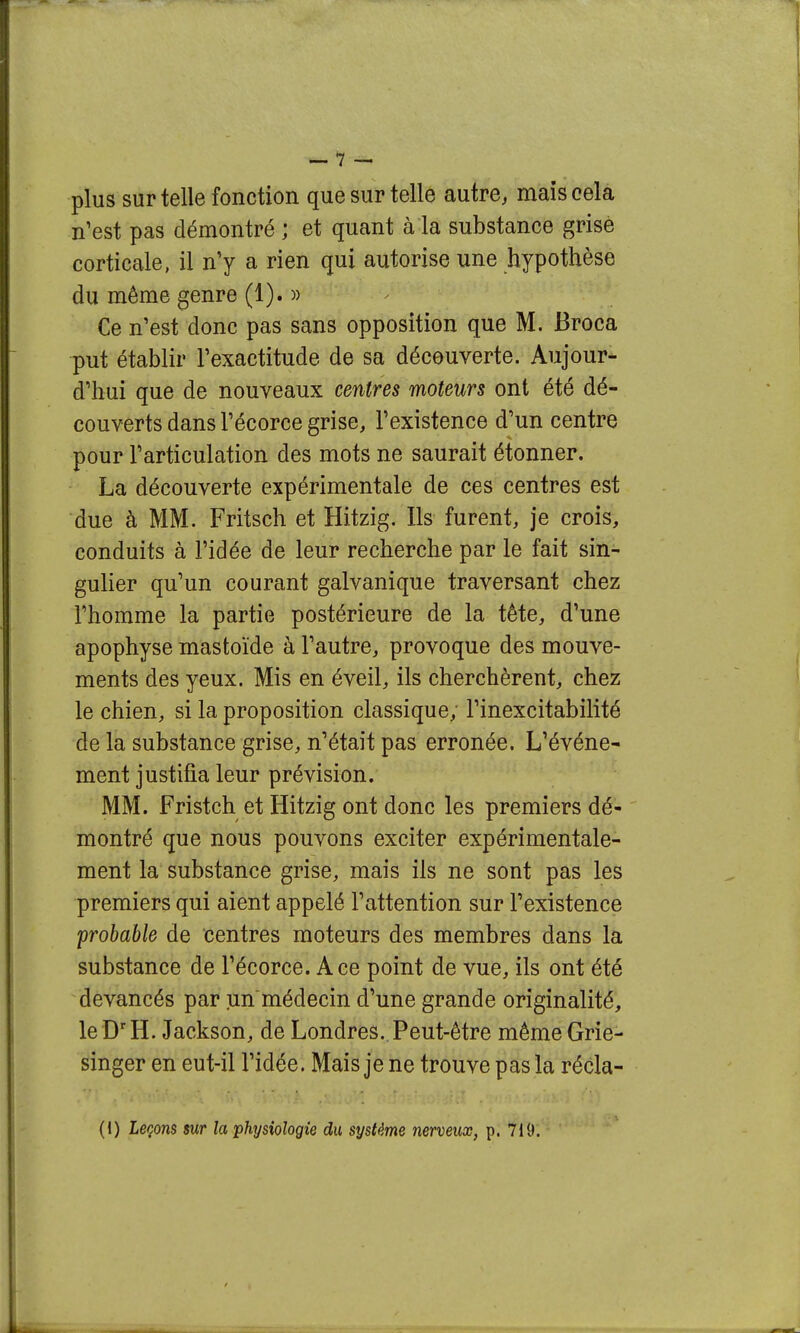 plus sur telle fonction que sur telle autre, mais cela n'est pas démontré ; et quant à la substance grise corticale, il n'y a rien qui autorise une hypothèse du même genre (1). )) Ce n'est donc pas sans opposition que M. Broca put établir l'exactitude de sa découverte. Aujour- d'hui que de nouveaux centres moteurs ont été dé- couverts dans l'écorce grise, l'existence d'un centre pour l'articulation des mots ne saurait étonner. La découverte expérimentale de ces centres est due à MM. Fritsch et Hitzig. Ils furent, je crois, conduits à l'idée de leur recherche par le fait sin- gulier qu'un courant galvanique traversant chez l'homme la partie postérieure de la tête, d'une apophyse mastoïde à l'autre, provoque des mouve- ments des yeux. Mis en éveil, ils cherchèrent, chez le chien, si la proposition classique, l'inexcitabilité de la substance grise, n'était pas erronée. L'événe- ment justifia leur prévision. MM. Fristch et Hitzig ont donc les premiers dé- montré que nous pouvons exciter expérimentale- ment la substance grise, mais ils ne sont pas les premiers qui aient appelé l'attention sur l'existence probable de centres moteurs des membres dans la substance de l'écorce. Ace point de vue, ils ont été devancés par un médecin d'une grande originalité, le D'H. Jackson, de Londres. Peut-être même Grie- singer en eut-il l'idée. Mais je ne trouve pas la récla-