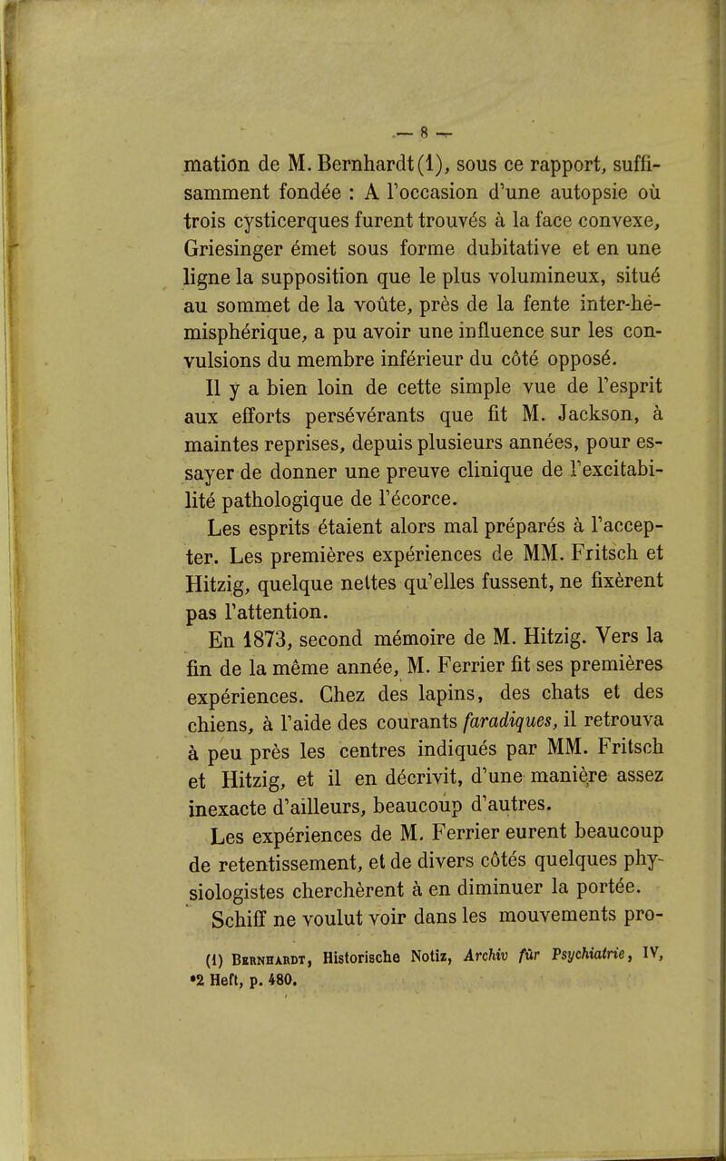 mation de M. Bernhardt(l), sous ce rapport, suffi- samment fondée : A l'occasion d'une autopsie où trois cysticerques furent trouvés à la face convexe, Griesinger émet sous forme dubitative et en une ligne la supposition que le plus volumineux, situé au sommet de la voûte, près de la fente inter-hé- misphérique, a pu avoir une influence sur les con- vulsions du membre inférieur du côté opposé. Il y a bien loin de cette simple vue de Tesprit aux efforts persévérants que fit M. Jackson, à maintes reprises, depuis plusieurs années, pour es- sayer de donner une preuve clinique de Texcitabi- lité pathologique de Fécorce. Les esprits étaient alors mal préparés à Taccep- ter. Les premières expériences de MM. Fritsch et Hitzig, quelque nettes qu'elles fussent, ne fixèrent pas l'attention. En 1873, second mémoire de M. Hitzig. Vers la fin de la même année, M. Ferrier fit ses premières expériences. Chez des lapins, des chats et des chiens, à l'aide des courants faradiques, il retrouva à peu près les centres indiqués par MM. Fritsch et Hitzig, et il en décrivit, d'une manière assez inexacte d'ailleurs, beaucoup d'autres. Les expériences de M. Ferrier eurent beaucoup de retentissement, et de divers côtés quelques phy- siologistes cherchèrent à en diminuer la portée. Schifï ne voulut voir dans les mouvements pro- (1) Bernhardt, Historische Notiz, Archiv fûr Psychiatrie j IV,