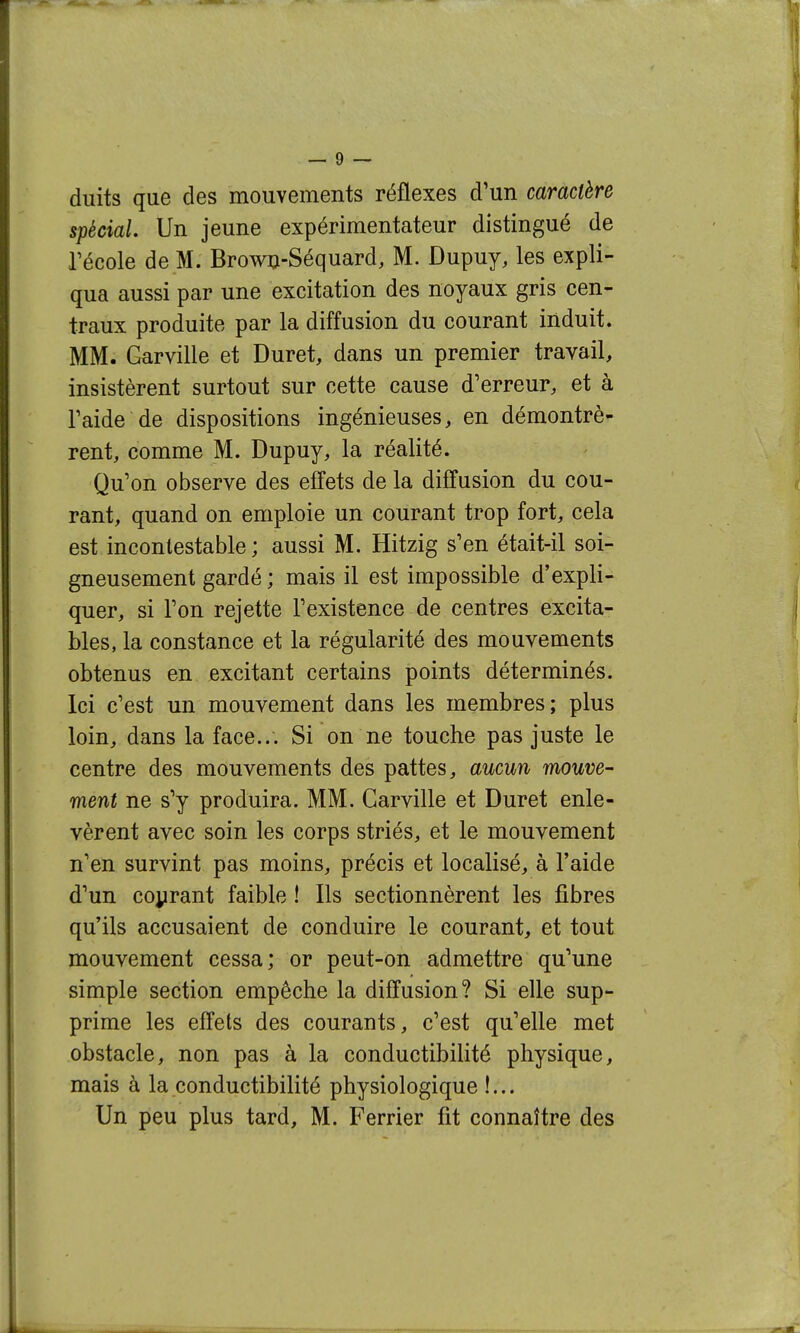 duits que des mouvements réflexes d'un caractère spécial. Un jeune expérimentateur distingué de récole de M. Brow^-Séquard, M. Dupuy, les expli- qua aussi par une excitation des noyaux gris cen- traux produite par la diffusion du courant induit. MM. Garville et Duret, dans un premier travail, insistèrent surtout sur cette cause d'erreur, et à raide de dispositions ingénieuses, en démontrè- rent, comme M. Dupuy, la réalité. Qu'on observe des effets de la diffusion du cou- rant, quand on emploie un courant trop fort, cela est incontestable ; aussi M. Hitzig s'en était-il soi- gneusement gardé ; mais il est impossible d'expli- quer, si l'on rejette l'existence de centres excita- bles, la constance et la régularité des mouvements obtenus en excitant certains points déterminés. Ici c'est un mouvement dans les membres; plus loin, dans la face... Si on ne touche pas juste le centre des mouvements des pattes, aucun mouve- ment ne s'y produira. MM. Garville et Duret enle- vèrent avec soin les corps striés, et le mouvement n'en survint pas moins, précis et localisé, à l'aide d'un coprant faible ! Ils sectionnèrent les fibres qu'ils accusaient de conduire le courant, et tout mouvement cessa; or peut-on admettre qu'une simple section empêche la diffusion? Si elle sup- prime les effets des courants, c'est qu'elle met obstacle, non pas à la conductibilité physique, mais à la conductibilité physiologique !...