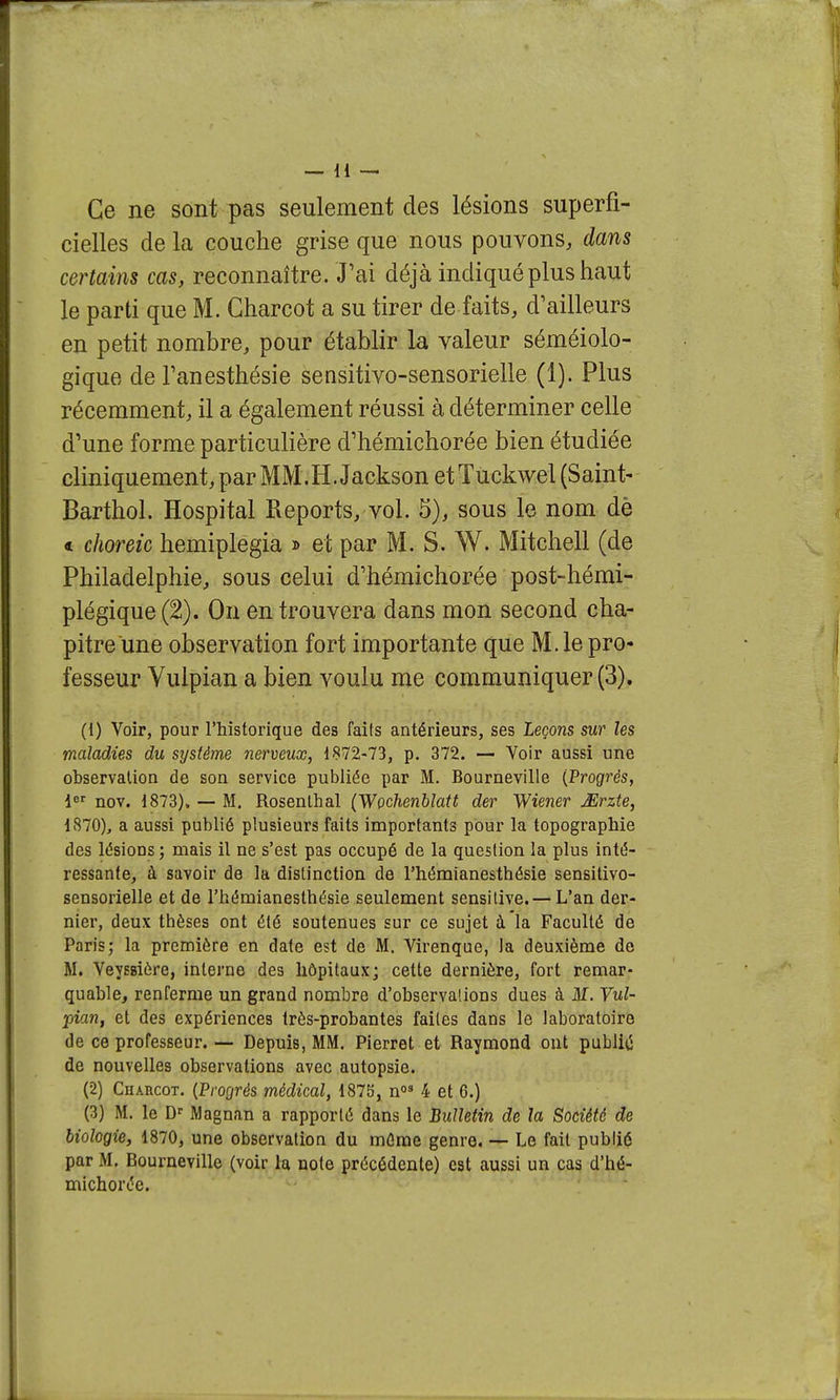 Ce ne sont pas seulement des lésions superfi- cielles de la couche grise que nous pouvons, dans certains cas, reconnaître. J'ai déjà indiqué plus haut le parti que M. Charcot a su tirer de faits, d'ailleurs en petit nombre, pour établir la valeur séméiolo- gique de Tanesthésie sensitivo-sensorielle (1). Plus récemment, il a également réussi à déterminer celle d'une forme particulière d'hémichorée bien étudiée cliniquement, par MM.H. Jackson et Tuckwel (Saint- Barthol. Hospital Reports, vol. 5), sous le nom dè « choreic hemiplegia » et par M. S. W. Mitchell (de Philadelphie, sous celui d'hémichorée post-hémi- plégique (2). On en trouvera dans mon second cha- pitre une observation fort importante que M. le pro- fesseur Yulpian a bien voulu me communiquer (3). (1) Voir, pour l'historique des faits antérieurs, ses Leçons sur les maladies du sxjsième nerveux, 1872-73, p. 372. — Voir aussi une observation de son service publiée par M. Bourneville {frogrès, nov. 1873), — M. Rosenlhal (Wochenblatt der Wiener JErzte, 1870), a aussi publié plusieurs faits importants pour la topographie des lésions ; mais il ne s'est pas occupé de la question la plus inté- ressante, à savoir de la distinction de l'hémianesthésie sensitivo- sensorielle et de l'hémianesthésie seulement sensilive.— L'an der- nier, deux thèses ont été soutenues sur ce sujet à la Faculté de Paris; la première en date est de M. Virenque, la deuxième de M. Veyssière, interne des hôpitaux; cette dernière, fort remar- quable, renferme un grand nombre d'observalions dues à M. Vul- pian, et des expériences très-probantes faites dans le laboratoire de ce professeur. — Depuis, MM. Pi erre t et Raymond ont publiii de nouvelles observations avec autopsie. (2) CuARGOT. {Pmjrés médical, 1875, n»* 4 et 6.) (3) M. le D'' Magnan a rapporté dans le Bulletin de la Société de biologie, 1870, une observation du même genre. — Le fait publié par M. Bourneville (voir la note précédente) est aussi un cas d'hé- michorée.