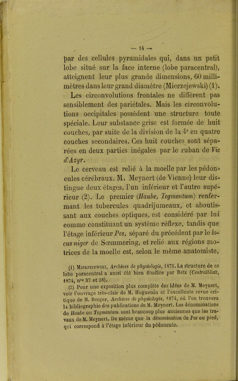 par des cellules pyramidales qui, dans un petit lobe situé sur la face interne (lobe paracentral), atteignent leur plus grande dimensions, 60 milli- mètres dans leur grand diamètre (Mierzejewski) (1). Les circonvolutions frontales ne diffèrent pas sensiblement des pariétales. Mais les circonvolu- tions occipitales possèdent une structure toute spéciale. Leur substance grise est formée de huit couches, par suite de la division de la A en quatre couches secondaires. Ces huit couches sont sépa- rées en deux parties inégales par le ruban de Vie d''Azyr. Le cerveau est relié à la moelle par les pédon- cules cérébraux. M. Meynert (de Vienne) leur dis- tingue deux étages, F un inférieur et l'autre supé- rieur (2). Le premier {Hauhe, Tegmentum) renfer- mant les tubercules quadrijumeaux, et aboutis- sant aux couches optiques, est considéré par lui comme constituant un système réflexe, tandis que l'étage inférieur Pes, séparé du précédent par le h- cusniger de Sœmmering, et relié aux régions mo- trices de la moelle est, selon le même anatomiste, (1) Mierzejewski, Archives de physiologie, 1875. La structure de ce lobe paracentral a aussi été bien étudiée par Befz (Centralblatt, 1874, n 37 et 38). (2) Pour une exposition plus complète des idées de M. Meynert, voir l'ouvrage très-clair de M. Huguenin et l'excellente revue cri- tique de M. Berger, Archives de physiologie, 1874, où l'on trouvera li bibliograpbie des publications de M. Meynert. Les dénominations de Eaube ou Tegmentum sont beaucoup plus anciennes que les tra- vaux de M. Meynert. De môme que la déîiomination de Pes ou pied, qui correspond à l'étage inférieur du pédoncule.