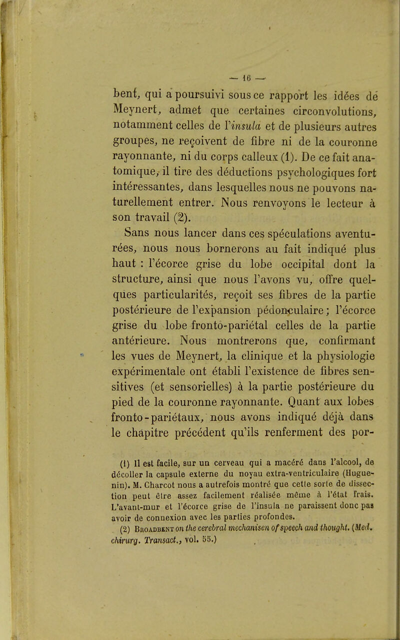 — 16 — beni qui a poursuivi sous ce rapport les idées dé Meynert, admet que certaines circonvolutions, notamment celles de Vinsula et de plusieurs autres groupes, ne reçoivent de fibre ni de la couronne rayonnante, ni du corps calleux (1). De ce fait ana- tomique, il tire des déductions psychologiques fort intéressantes, dans lesquelles nous ne pouvons na- turellement entrer. Nous renvoyons le lecteur à son travail (2). Sans nous lancer dans ces spéculations aventu- rées, nous nous bornerons au fait indiqué plus haut : Fécorce grise du lobe occipital dont la structure, ainsi que nous Tavons vu, offre quel- ques particularités, reçoit ses fibres de la partie postérieure de l'expansion pédonculaire ; l'écorce grise du lobe fronto-pariétal celles de la partie antérieure. Nous montrerons que, confirmant les vues de Meynert, la clinique et la physiologie expérimentale ont établi Fexistence de fibres sen- sitives (et sensorielles) à la partie postérieure du pied de la couronne rayonnante. Quant aux lobes fronto-pariétaux, nous avons indiqué déjà dans le chapitre précédent qu'ils renferment des por- (1) Il est facile, sur un cerveau qui a macéré dans l'alcool, de décoller la capsule externe du noyau extra-ventriculaire (Hugue- nin). M. Charcot nous a autrefois montré que cette sorte de dissec- tion peut être assez facilement réalisée môme à l'état frais. L'avant-mur et l'écorce grise de l'insula ne paraissent donc paa avoir de connexion avec les parties profondes. (2) BnoADDENT 071 the cérébral mechanisen of speech and thought. {Med. chirurg. Transact., vol. 55.)