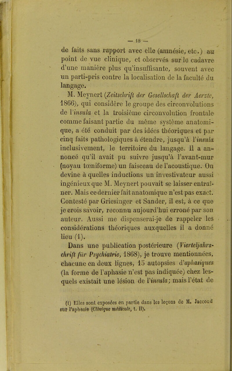 de faits sans rapport avec elle (amnésie, etc.) au point de vue clinique, et observés sur l6 cadavre d'une manière plus qu'insuffisante, souvent avec un parti-pris contre la localisation de la faculté du langage. M. Meynert {Zeitschrift der Gesellschaft der Aerzle, 1866), qui considère le groupe des circonvolutions de Vinsula et la troisième circonvolution frontale comme faisant partie du même système anatomi- que, a été conduit par des idées théoriques et par cinq faits pathologiques à étendre, jusqu'à Vinsula inclusivement, le territoire du langage, il a an- noncé qu'il avait pu suivre jusqu'à l'avant-mur (noyau tœniforme) un faisceau de l'acoustique. On devine à quelles inductions un investivateur aussi ingénieux que M. Meynert pouvait se laisser entraî- ner. Mais ce dernier fait anatomique n'est pas exact. Contesté par Griesinger et Sander, il est, à ce que je crois savoir, reconnu aujourd'hui erroné par son auteur. Aussi me dispenserai-je de rappeler les considérations théoriques auxquelles il a donné lieu (1). Dans une publication postérieure (Vierteljahrs- chrift fiir Psychiatrie, 1868), je trouve mentionnées, chacune en deux lignes, 15 autopsies d'aphasiques (la forme de l'aphasie n'est pas indiquée) chez les- quels existait une lésion de Vimula; mais l'état de (1) Elles sont exposées en partie dans les leçons de M. Jaccoud sur l'apbasie {Clinique médicale, t. II).