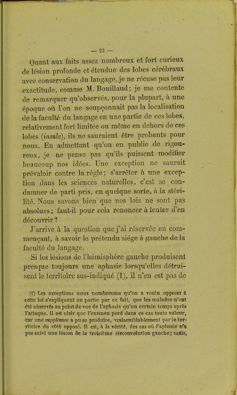 Quant aux faits assez nombreux èt fort curieux de lésion profonde et étendue des lobes cérébraux avec conservation du langage, je ne récuse pas leur exactitude, comme M. Bouillaud; je me contente de remarquer qu'observés, pour la plupart, à une époque où Ton ne soupçonnait pas la localisation de la faculté du langage en une partie de ces lobes, relativement fort limitée ou même en dehors de ces lobes {insula), ils ne sauraient être probants pour nous. En admettant qu'on en publie de rigou- reux, je ne pense pas qu'ils puissent modifier beaucoup nos idées. Une exception ne saurait prévaloir contre la règle ; s'arrêter à une excep- tion dans les sciences naturelles, c'est se con- damner de parti pris, en quelque sorte, à la stéri- lité. Nous savons bien que nos lois ne sont pas absolues ; faut-il pour cela renoncer à tenter d'en découvrir ? J'arrive à la question que j'ai réservée en com- mençant, à savoir le prétendu siège â gauche de la faculté du langage. Si les lésions de l'hémisplière gauche produisent presque toujours une aphasie lorsqu'elles détrui- sent le territoire sus-indiqué (1), il n^en est pas de (I) Les exceptions assez nombreuses qu'on a touIu apposer à celle loi s'expliquent en partie par ce fait, que les malades n'ont élé observés au point de vue de l'aphasie qu'un certain temps après l'attaque. 11 est clair que l'examen perd dans ce cas toute valeur, car une sup'pléance a pu se produire, vraisemblablement par le ter- ritoire du côté opposé. 11 est, à la vérité, des cas où l'aphasie n'a pas suivi une lésion de la troisième circonvo'l'Ution gauche; mais,