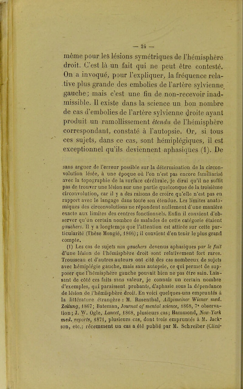 même pour les lésions symétriques de Thémisphère droit. C'est là un fait qui ne peut être contesté. On a invoqué, pour l'expliquer, la fréquence rela- . -tive plus grande des embolies de Fartère sylvienne, gauche; mais c'est une fin de non-recevoir inad- missible. Il existe dans la science un bon nombre de cas d'embolies de l'artère sylvienne (^roite ayant produit un ramollissement étendu de l'hémisphère correspondant, constaté à l'autopsie. Or, si tous ces sujets, dans ce cas, sont hémiplégiques, il est exceptionnel qu'ils deviennent aphasiques (1). De sans arguer de l'erreur possible sur la détermination de la circon- volution lésée, à une époque où l'on n'est pas encore familiarisé avec la topographie de la surface cérébrale, je dirai qu'il ne suffit pas de trouver une lésion sur une partie quelconque de la troisième circonvolution, car il y a des raisons de croire qu'elle n'est pas en rapport avec le langage dans toute son étendue. Les limites anato- miques des circonvolutions ne répondent nullement d'une manière exacte aux limites des centres fonctionnels. Enfin il convient d'ob- server qu'un certain nombre de malades de cette catégorie étaient gauchers. 11 y a longtemps que l'attention est attirée sur cette par- ticularité (Thèse Mongié, 1866); il convient d'en tenir le plus grand compte. (1) Les cas de sujets no}i gauchers devenus aphasiques par le fait d'une lésion de l'hémisphère droit sont relalivement fort rares. Trousseau et d'autres auteurs ont cité des cas nombreux de sujets avec hémiplégie gauche, mais sans autopsie, ce qui permet de sup- poser que l'hémisphère gauche pouvait bien ne pas être sain. Lais- sant de côté ces faits sans valeur, je connais un certain nombre d'exemples, qui paraissent probants, i'aphasie sous la dépendance de lésion de l'hémisphère droit. En voici quelques-uns empruntés ù la littérature étrangère : M. Rosenthal, xillgemeiner Wiener med. Zeiimg, 1867; Bateman, Journal of mental science, 1868, 7» observa- tion; J. W. Ogle, Lancet, 1868, plusieurs cas; Hammond, Ntw-Yorh med. reports, 1871, plusieurs cas, dont trois empruntés à M. Jack- son, etc.; récemment un cas a été publié par M. Schreiber (Clini-